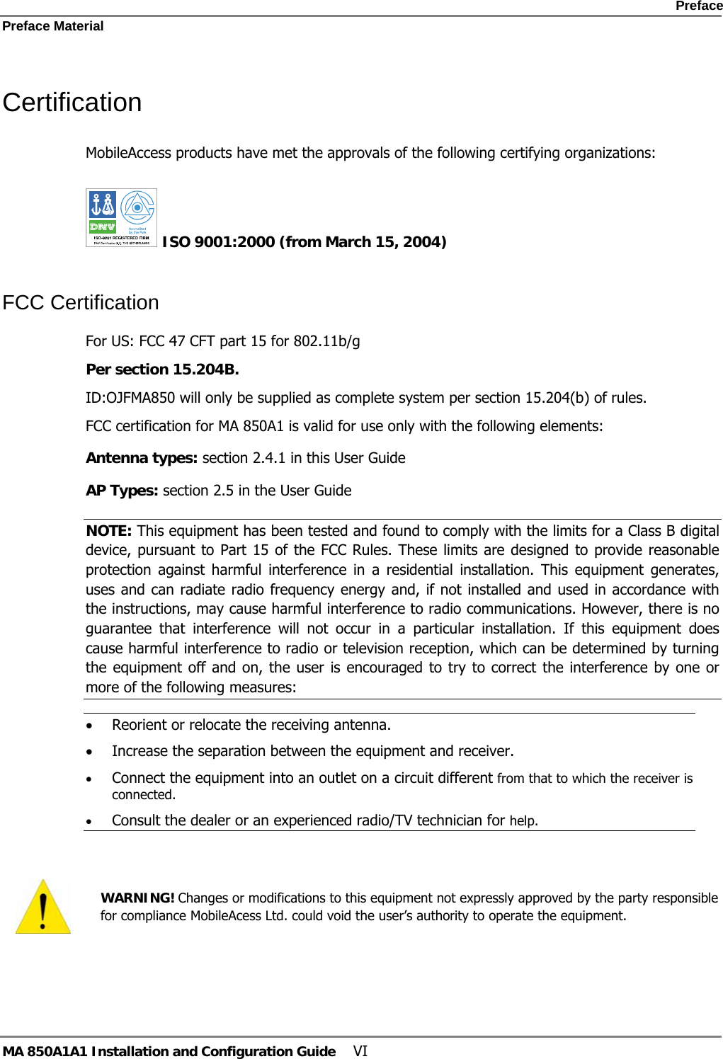   Preface Preface Material      MA 850A1A1 Installation and Configuration Guide  VI Certification MobileAccess products have met the approvals of the following certifying organizations:   ISO 9001:2000 (from March 15, 2004)  FCC Certification For US: FCC 47 CFT part 15 for 802.11b/g Per section 15.204B.  ID:OJFMA850 will only be supplied as complete system per section 15.204(b) of rules. FCC certification for MA 850A1 is valid for use only with the following elements: Antenna types: section  2.4.1 in this User Guide AP Types: section  2.5 in the User Guide NOTE: This equipment has been tested and found to comply with the limits for a Class B digital device, pursuant to Part 15 of the FCC Rules. These limits are designed to provide reasonable protection against harmful interference in a residential installation. This equipment generates, uses and can radiate radio frequency energy and, if not installed and used in accordance with the instructions, may cause harmful interference to radio communications. However, there is no guarantee that interference will not occur in a particular installation. If this equipment does cause harmful interference to radio or television reception, which can be determined by turning the equipment off and on, the user is encouraged to try to correct the interference by one or more of the following measures: • Reorient or relocate the receiving antenna. • Increase the separation between the equipment and receiver. • Connect the equipment into an outlet on a circuit different from that to which the receiver is connected. • Consult the dealer or an experienced radio/TV technician for help.    WARNING! Changes or modifications to this equipment not expressly approved by the party responsible for compliance MobileAcess Ltd. could void the user’s authority to operate the equipment. 