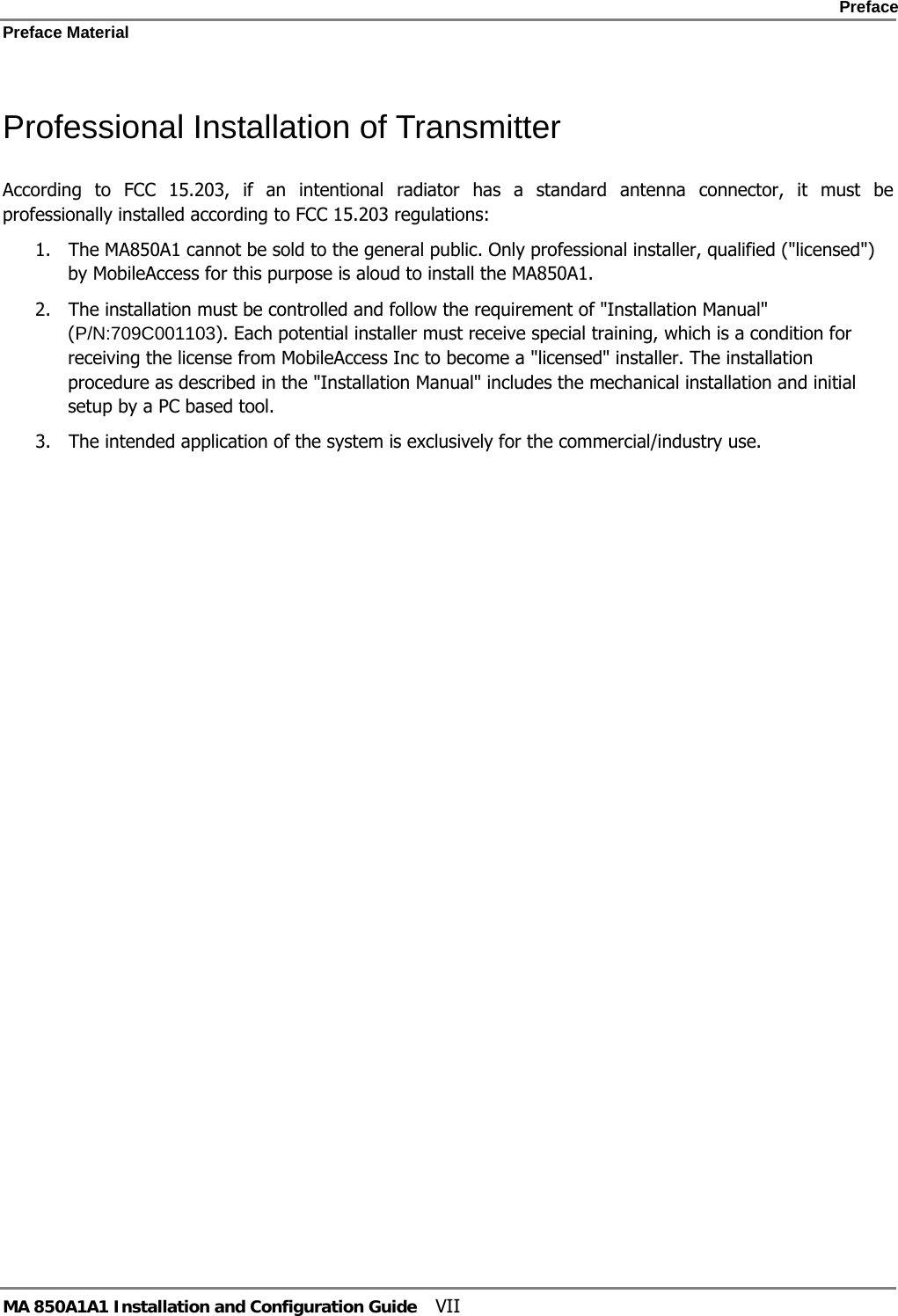    Preface Preface Material      MA 850A1A1 Installation and Configuration Guide  VII Professional Installation of Transmitter According to FCC 15.203, if an intentional radiator has a standard antenna connector, it must be professionally installed according to FCC 15.203 regulations:  1. The MA850A1 cannot be sold to the general public. Only professional installer, qualified (&quot;licensed&quot;) by MobileAccess for this purpose is aloud to install the MA850A1. 2. The installation must be controlled and follow the requirement of &quot;Installation Manual&quot; (P/N:709C001103). Each potential installer must receive special training, which is a condition for receiving the license from MobileAccess Inc to become a &quot;licensed&quot; installer. The installation procedure as described in the &quot;Installation Manual&quot; includes the mechanical installation and initial setup by a PC based tool. 3. The intended application of the system is exclusively for the commercial/industry use.  