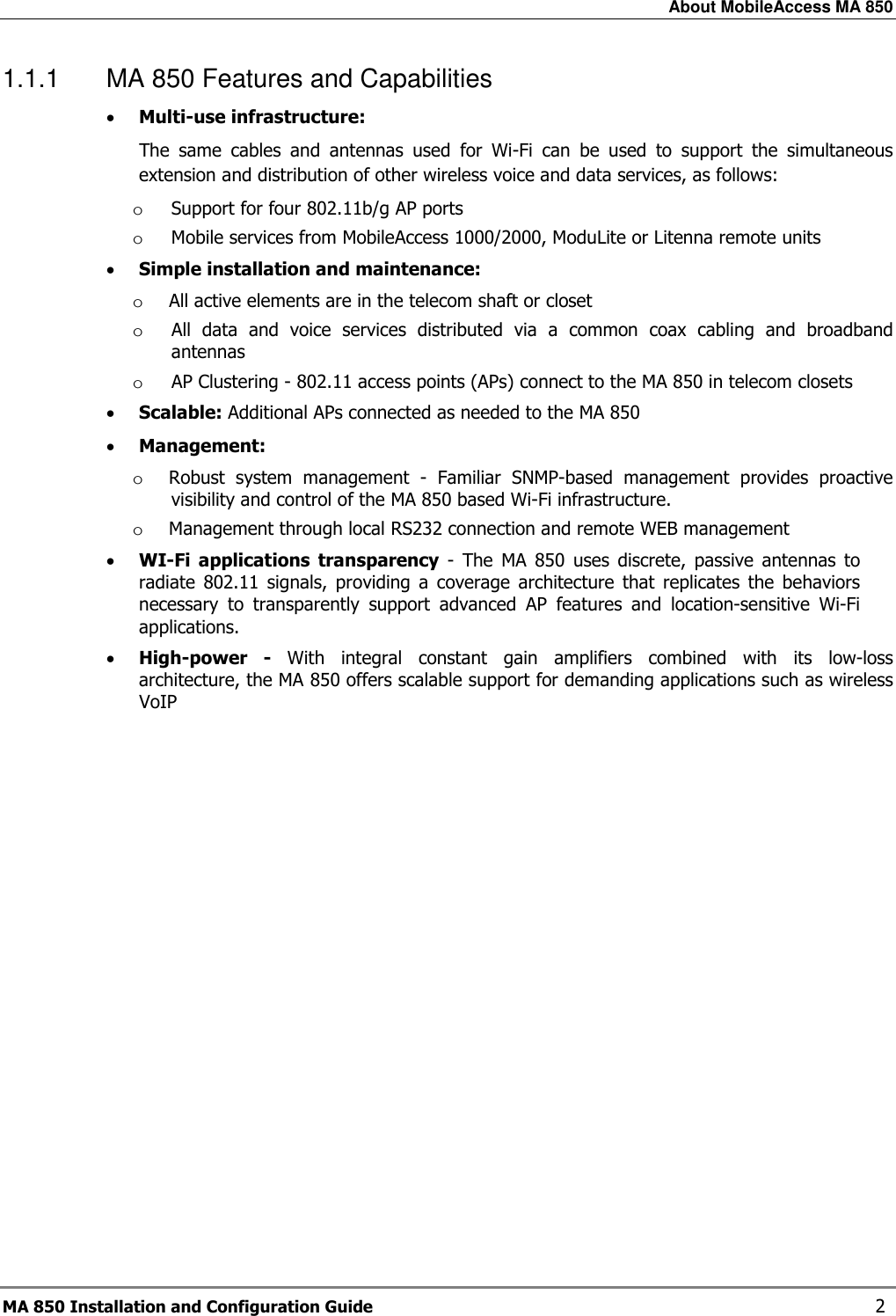 About MobileAccess MA 850 MA 850 Installation and Configuration Guide    2 1.1.1  MA 850 Features and Capabilities • Multi-use infrastructure: The  same  cables  and  antennas  used  for  Wi-Fi  can  be  used  to  support  the  simultaneous extension and distribution of other wireless voice and data services, as follows: o Support for four 802.11b/g AP ports  o Mobile services from MobileAccess 1000/2000, ModuLite or Litenna remote units • Simple installation and maintenance:  o All active elements are in the telecom shaft or closet  o All  data  and  voice  services  distributed  via  a  common  coax  cabling  and  broadband antennas o AP Clustering - 802.11 access points (APs) connect to the MA 850 in telecom closets • Scalable: Additional APs connected as needed to the MA 850 • Management: o Robust  system  management  -  Familiar  SNMP-based  management  provides  proactive visibility and control of the MA 850 based Wi-Fi infrastructure.  o Management through local RS232 connection and remote WEB management • WI-Fi  applications  transparency  -  The  MA  850  uses  discrete,  passive  antennas  to radiate  802.11  signals,  providing  a  coverage  architecture  that  replicates  the  behaviors necessary  to  transparently  support  advanced  AP  features  and  location-sensitive  Wi-Fi applications. • High-power  -  With  integral  constant  gain  amplifiers  combined  with  its  low-loss architecture, the MA 850 offers scalable support for demanding applications such as wireless VoIP  