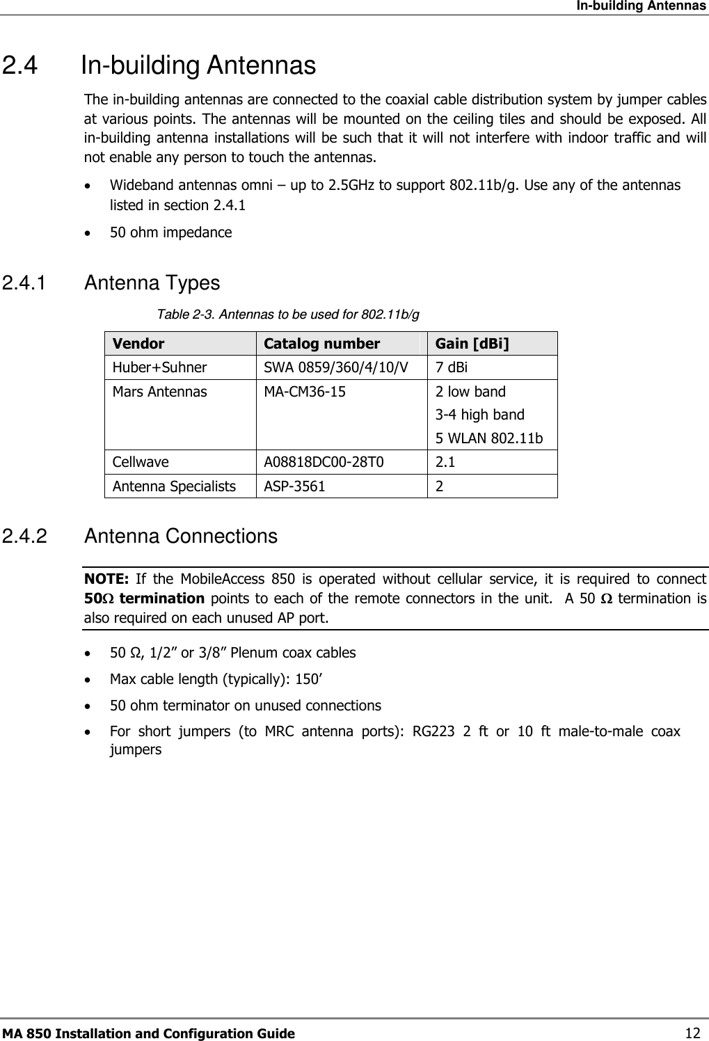 In-building Antennas MA 850 Installation and Configuration Guide    12 2.4  In-building Antennas The in-building antennas are connected to the coaxial cable distribution system by jumper cables at various points. The antennas will be mounted on the ceiling tiles and should be exposed. All in-building antenna installations will be such that it will not interfere with indoor traffic and will not enable any person to touch the antennas. • Wideband antennas omni – up to 2.5GHz to support 802.11b/g. Use any of the antennas listed in section  2.4.1 • 50 ohm impedance 2.4.1  Antenna Types   Table  2-3. Antennas to be used for 802.11b/g  Vendor  Catalog number  Gain [dBi] Huber+Suhner  SWA 0859/360/4/10/V  7 dBi Mars Antennas  MA-CM36-15  2 low band 3-4 high band 5 WLAN 802.11b Cellwave  A08818DC00-28T0  2.1 Antenna Specialists  ASP-3561  2 2.4.2  Antenna Connections  NOTE:  If  the  MobileAccess  850  is  operated  without  cellular  service,  it  is  required  to  connect  50ΩΩΩΩ termination points to each of the remote connectors in the unit.  A 50 ΩΩΩΩ termination is also required on each unused AP port. • 50 Ω, 1/2” or 3/8” Plenum coax cables • Max cable length (typically): 150’ • 50 ohm terminator on unused connections • For  short  jumpers  (to  MRC  antenna  ports):  RG223  2  ft  or  10  ft  male-to-male  coax jumpers 