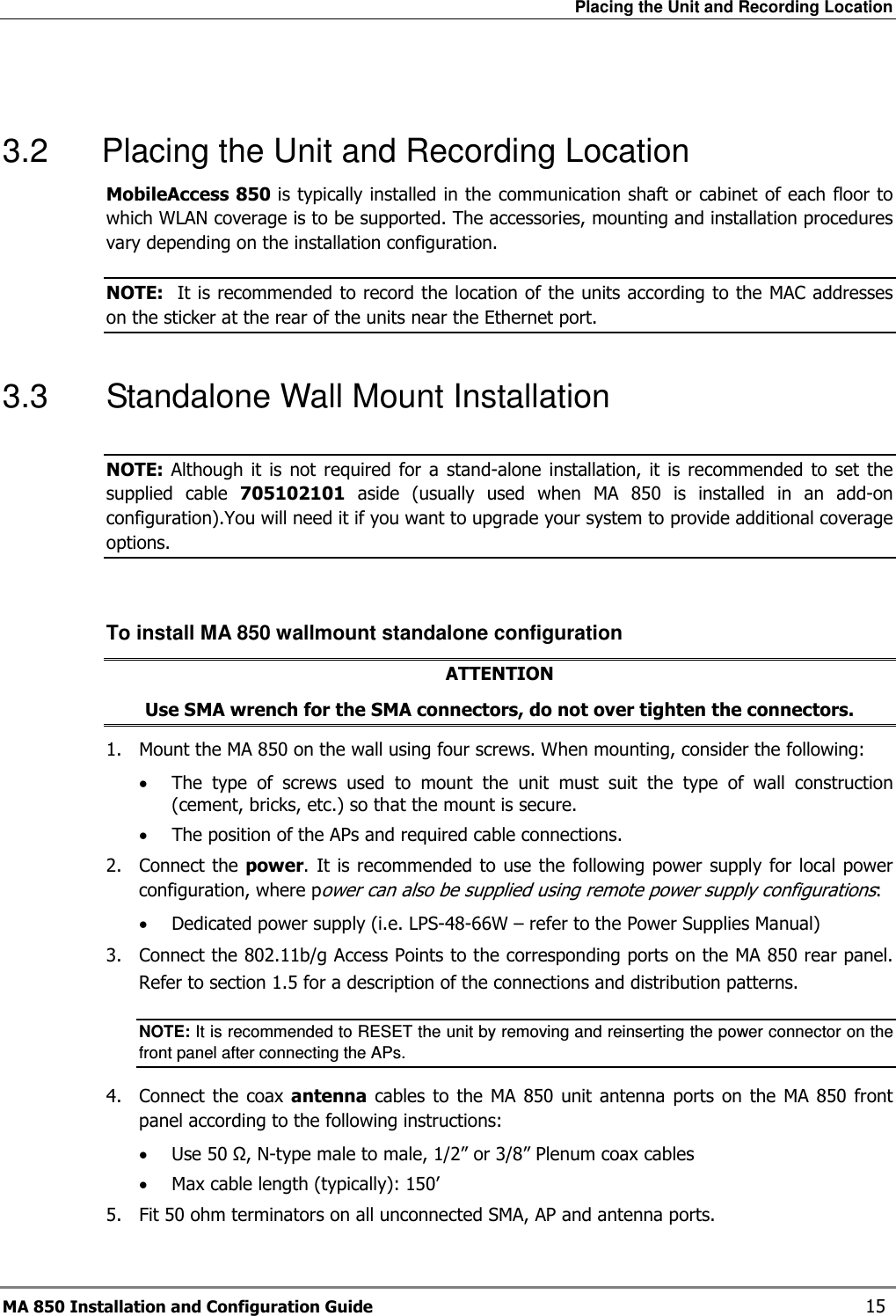 Placing the Unit and Recording Location MA 850 Installation and Configuration Guide    15  3.2  Placing the Unit and Recording Location MobileAccess 850 is typically installed in the communication shaft or cabinet of each floor to which WLAN coverage is to be supported. The accessories, mounting and installation procedures vary depending on the installation configuration.  NOTE:  It is recommended to record the location of the units according to the MAC addresses on the sticker at the rear of the units near the Ethernet port. 3.3  Standalone Wall Mount Installation NOTE: Although  it is  not  required  for  a  stand-alone  installation,  it  is  recommended  to  set  the supplied  cable  705102101  aside  (usually  used  when  MA  850  is  installed  in  an  add-on configuration).You will need it if you want to upgrade your system to provide additional coverage options.  To install MA 850 wallmount standalone configuration ATTENTION Use SMA wrench for the SMA connectors, do not over tighten the connectors. 1.  Mount the MA 850 on the wall using four screws. When mounting, consider the following: • The  type  of  screws  used  to  mount  the  unit  must  suit  the  type  of  wall  construction (cement, bricks, etc.) so that the mount is secure. • The position of the APs and required cable connections. 2.  Connect the power. It is recommended to use the following power  supply for local power configuration, where power can also be supplied using remote power supply configurations:  • Dedicated power supply (i.e. LPS-48-66W – refer to the Power Supplies Manual) 3.  Connect the 802.11b/g Access Points to the corresponding ports on the MA 850 rear panel. Refer to section  1.5 for a description of the connections and distribution patterns. NOTE: It is recommended to RESET the unit by removing and reinserting the power connector on the front panel after connecting the APs.  4.  Connect  the  coax  antenna  cables  to  the MA  850 unit  antenna  ports  on  the MA  850 front panel according to the following instructions: • Use 50 Ω, N-type male to male, 1/2” or 3/8” Plenum coax cables  • Max cable length (typically): 150’ 5.  Fit 50 ohm terminators on all unconnected SMA, AP and antenna ports. 