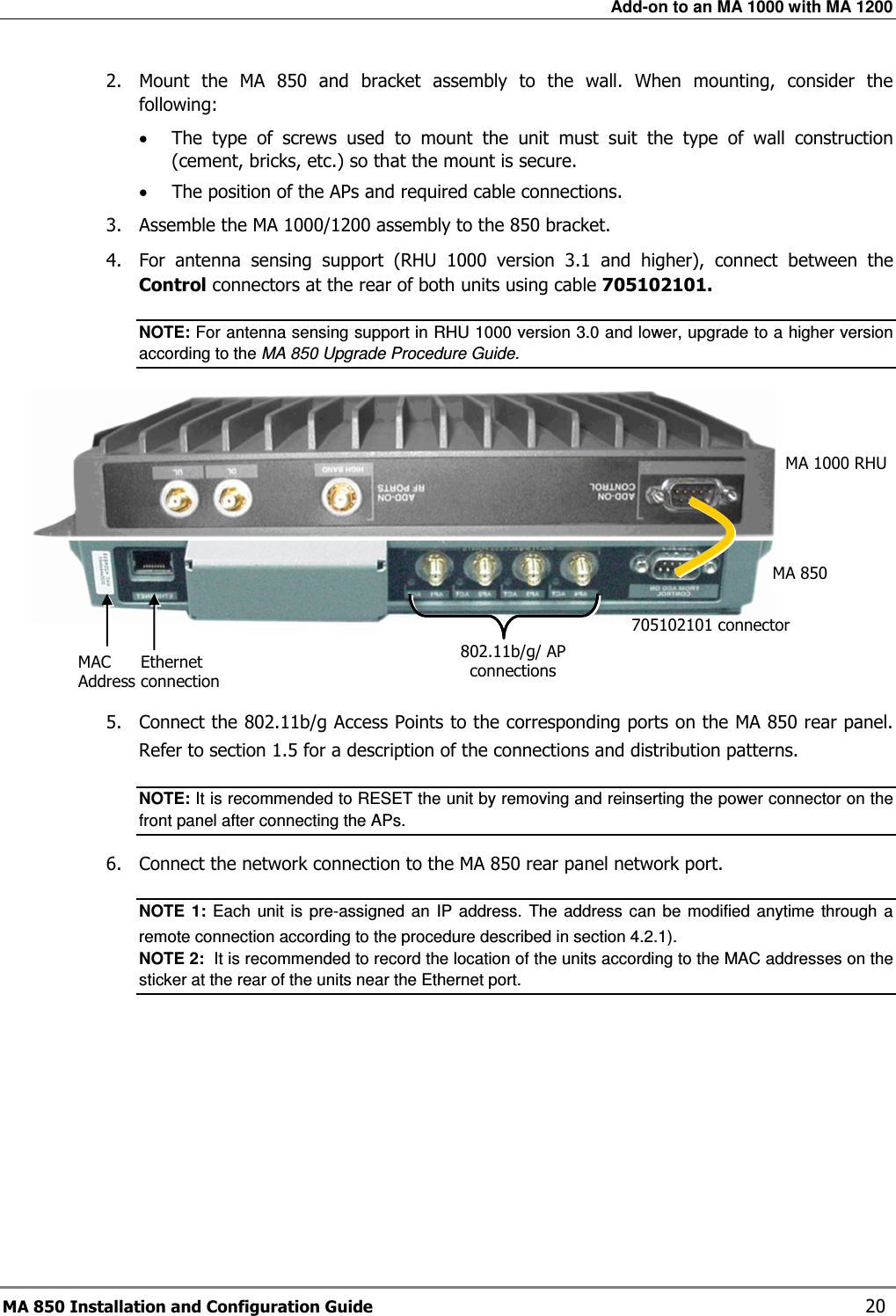 Add-on to an MA 1000 with MA 1200 MA 850 Installation and Configuration Guide    20 2.  Mount  the  MA  850  and  bracket  assembly  to  the  wall.  When  mounting,  consider  the following: • The  type  of  screws  used  to  mount  the  unit  must  suit  the  type  of  wall  construction (cement, bricks, etc.) so that the mount is secure. • The position of the APs and required cable connections. 3.  Assemble the MA 1000/1200 assembly to the 850 bracket.   4.  For  antenna  sensing  support  (RHU  1000  version  3.1  and  higher),  connect  between  the Control connectors at the rear of both units using cable 705102101. NOTE: For antenna sensing support in RHU 1000 version 3.0 and lower, upgrade to a higher version according to the MA 850 Upgrade Procedure Guide.      5.  Connect the 802.11b/g Access Points to the corresponding ports on the MA 850 rear panel. Refer to section  1.5 for a description of the connections and distribution patterns. NOTE: It is recommended to RESET the unit by removing and reinserting the power connector on the front panel after connecting the APs.  6.  Connect the network connection to the MA 850 rear panel network port. NOTE  1:  Each  unit is  pre-assigned an  IP  address.  The address  can  be  modified  anytime  through  a remote connection according to the procedure described in section  4.2.1).   NOTE 2:  It is recommended to record the location of the units according to the MAC addresses on the sticker at the rear of the units near the Ethernet port. 705102101 connector 802.11b/g/ AP connections Ethernet connection MAC  Address MA 1000 RHU MA 850 