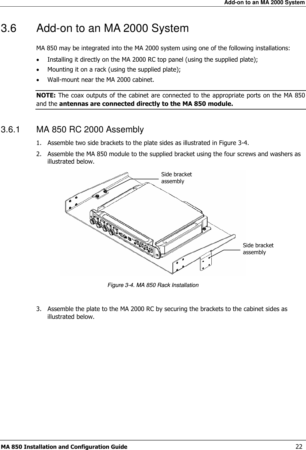Add-on to an MA 2000 System MA 850 Installation and Configuration Guide    22 3.6  Add-on to an MA 2000 System  MA 850 may be integrated into the MA 2000 system using one of the following installations: • Installing it directly on the MA 2000 RC top panel (using the supplied plate); • Mounting it on a rack (using the supplied plate); • Wall-mount near the MA 2000 cabinet.  NOTE: The coax outputs of the cabinet are connected to the appropriate ports on the MA 850 and the antennas are connected directly to the MA 850 module.  3.6.1  MA 850 RC 2000 Assembly 1. Assemble two side brackets to the plate sides as illustrated in Figure  3-4.  2. Assemble the MA 850 module to the supplied bracket using the four screws and washers as illustrated below.   Figure  3-4. MA 850 Rack Installation  3. Assemble the plate to the MA 2000 RC by securing the brackets to the cabinet sides as illustrated below.  Side bracket assembly Side bracket assembly 