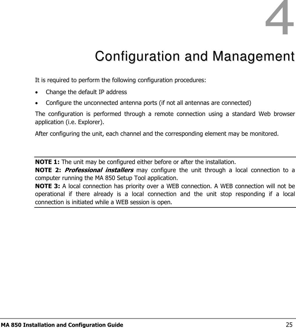 MA 850 Installation and Configuration Guide  25 4  CCoonnffiigguurraattiioonn  aanndd  MMaannaaggeemmeenntt  It is required to perform the following configuration procedures:  • Change the default IP address • Configure the unconnected antenna ports (if not all antennas are connected) The  configuration  is  performed  through  a  remote  connection  using  a  standard  Web  browser application (i.e. Explorer).  After configuring the unit, each channel and the corresponding element may be monitored.  NOTE 1: The unit may be configured either before or after the installation.  NOTE  2: Professional  installers  may  configure  the  unit  through  a  local  connection  to  a computer running the MA 850 Setup Tool application.  NOTE 3: A local connection has priority over a WEB connection. A WEB connection will not be operational  if  there  already  is  a  local  connection  and  the  unit  stop  responding  if  a  local connection is initiated while a WEB session is open. 