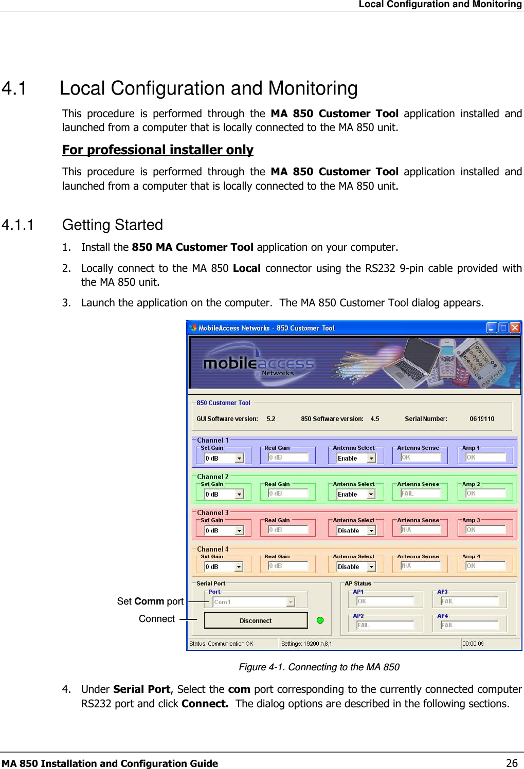 Local Configuration and Monitoring MA 850 Installation and Configuration Guide    26  4.1  Local Configuration and Monitoring This  procedure  is  performed  through  the  MA  850  Customer  Tool  application  installed  and launched from a computer that is locally connected to the MA 850 unit. For professional installer only This  procedure  is  performed  through  the  MA  850  Customer  Tool  application  installed  and launched from a computer that is locally connected to the MA 850 unit. 4.1.1  Getting Started 1.  Install the 850 MA Customer Tool application on your computer. 2.  Locally connect to the MA  850 Local connector  using  the RS232 9-pin cable provided with the MA 850 unit. 3.  Launch the application on the computer.  The MA 850 Customer Tool dialog appears.    Figure  4-1. Connecting to the MA 850 4.  Under Serial Port, Select the com port corresponding to the currently connected computer RS232 port and click Connect.  The dialog options are described in the following sections.  Set Comm port Connect 