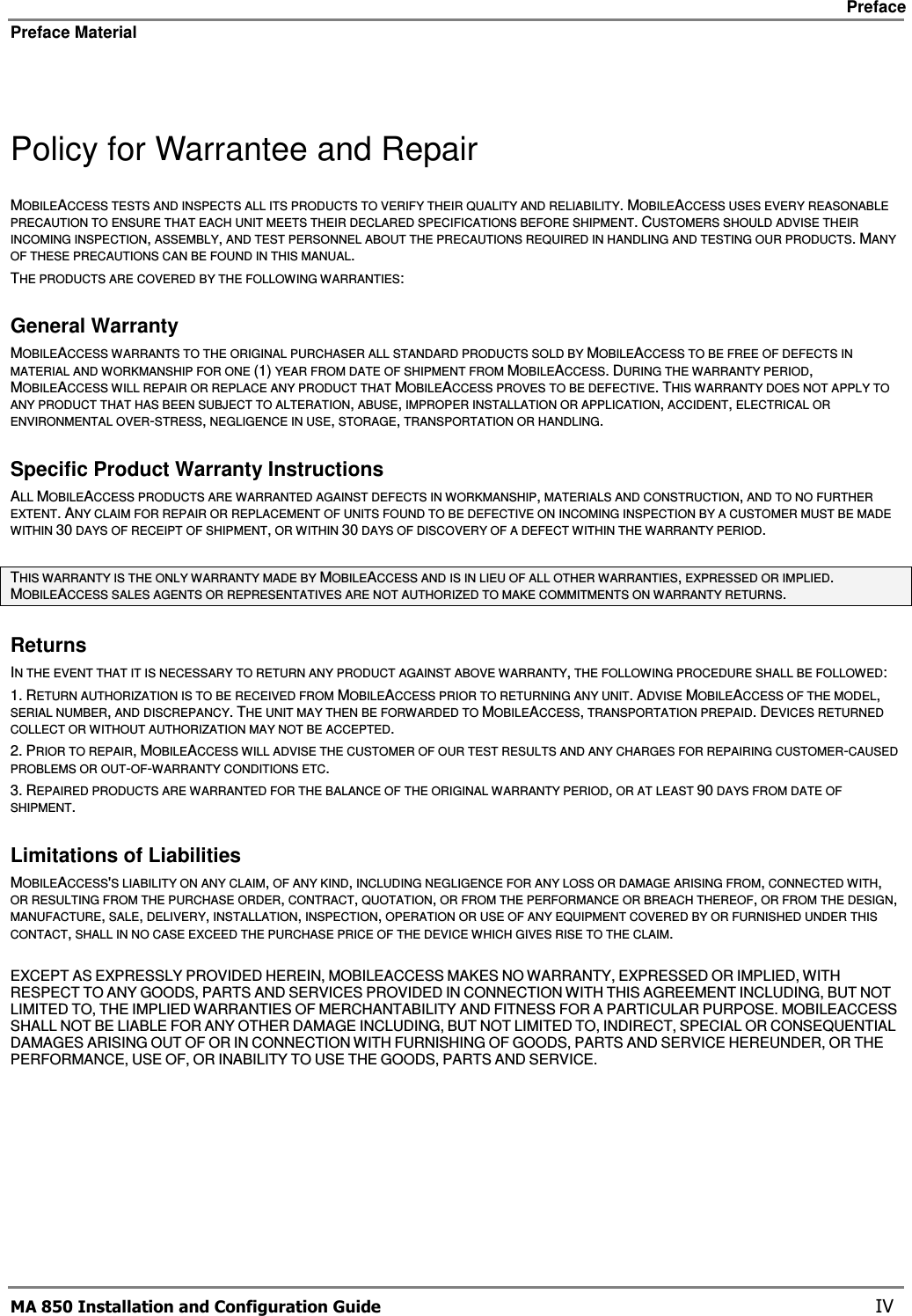     Preface Preface Material      MA 850 Installation and Configuration Guide    IV  Policy for Warrantee and Repair MOBILEACCESS TESTS AND INSPECTS ALL ITS PRODUCTS TO VERIFY THEIR QUALITY AND RELIABILITY. MOBILEACCESS USES EVERY REASONABLE PRECAUTION TO ENSURE THAT EACH UNIT MEETS THEIR DECLARED SPECIFICATIONS BEFORE SHIPMENT. CUSTOMERS SHOULD ADVISE THEIR INCOMING INSPECTION, ASSEMBLY, AND TEST PERSONNEL ABOUT THE PRECAUTIONS REQUIRED IN HANDLING AND TESTING OUR PRODUCTS. MANY OF THESE PRECAUTIONS CAN BE FOUND IN THIS MANUAL. THE PRODUCTS ARE COVERED BY THE FOLLOWING WARRANTIES: General Warranty MOBILEACCESS WARRANTS TO THE ORIGINAL PURCHASER ALL STANDARD PRODUCTS SOLD BY MOBILEACCESS TO BE FREE OF DEFECTS IN MATERIAL AND WORKMANSHIP FOR ONE (1) YEAR FROM DATE OF SHIPMENT FROM MOBILEACCESS. DURING THE WARRANTY PERIOD, MOBILEACCESS WILL REPAIR OR REPLACE ANY PRODUCT THAT MOBILEACCESS PROVES TO BE DEFECTIVE. THIS WARRANTY DOES NOT APPLY TO ANY PRODUCT THAT HAS BEEN SUBJECT TO ALTERATION, ABUSE, IMPROPER INSTALLATION OR APPLICATION, ACCIDENT, ELECTRICAL OR ENVIRONMENTAL OVER-STRESS, NEGLIGENCE IN USE, STORAGE, TRANSPORTATION OR HANDLING. Specific Product Warranty Instructions ALL MOBILEACCESS PRODUCTS ARE WARRANTED AGAINST DEFECTS IN WORKMANSHIP, MATERIALS AND CONSTRUCTION, AND TO NO FURTHER EXTENT. ANY CLAIM FOR REPAIR OR REPLACEMENT OF UNITS FOUND TO BE DEFECTIVE ON INCOMING INSPECTION BY A CUSTOMER MUST BE MADE WITHIN 30 DAYS OF RECEIPT OF SHIPMENT, OR WITHIN 30 DAYS OF DISCOVERY OF A DEFECT WITHIN THE WARRANTY PERIOD.  THIS WARRANTY IS THE ONLY WARRANTY MADE BY MOBILEACCESS AND IS IN LIEU OF ALL OTHER WARRANTIES, EXPRESSED OR IMPLIED. MOBILEACCESS SALES AGENTS OR REPRESENTATIVES ARE NOT AUTHORIZED TO MAKE COMMITMENTS ON WARRANTY RETURNS. Returns IN THE EVENT THAT IT IS NECESSARY TO RETURN ANY PRODUCT AGAINST ABOVE WARRANTY, THE FOLLOWING PROCEDURE SHALL BE FOLLOWED: 1. RETURN AUTHORIZATION IS TO BE RECEIVED FROM MOBILEACCESS PRIOR TO RETURNING ANY UNIT. ADVISE MOBILEACCESS OF THE MODEL, SERIAL NUMBER, AND DISCREPANCY. THE UNIT MAY THEN BE FORWARDED TO MOBILEACCESS, TRANSPORTATION PREPAID. DEVICES RETURNED COLLECT OR WITHOUT AUTHORIZATION MAY NOT BE ACCEPTED. 2. PRIOR TO REPAIR, MOBILEACCESS WILL ADVISE THE CUSTOMER OF OUR TEST RESULTS AND ANY CHARGES FOR REPAIRING CUSTOMER-CAUSED PROBLEMS OR OUT-OF-WARRANTY CONDITIONS ETC.  3. REPAIRED PRODUCTS ARE WARRANTED FOR THE BALANCE OF THE ORIGINAL WARRANTY PERIOD, OR AT LEAST 90 DAYS FROM DATE OF SHIPMENT. Limitations of Liabilities MOBILEACCESS&apos;S LIABILITY ON ANY CLAIM, OF ANY KIND, INCLUDING NEGLIGENCE FOR ANY LOSS OR DAMAGE ARISING FROM, CONNECTED WITH, OR RESULTING FROM THE PURCHASE ORDER, CONTRACT, QUOTATION, OR FROM THE PERFORMANCE OR BREACH THEREOF, OR FROM THE DESIGN, MANUFACTURE, SALE, DELIVERY, INSTALLATION, INSPECTION, OPERATION OR USE OF ANY EQUIPMENT COVERED BY OR FURNISHED UNDER THIS CONTACT, SHALL IN NO CASE EXCEED THE PURCHASE PRICE OF THE DEVICE WHICH GIVES RISE TO THE CLAIM.  EXCEPT AS EXPRESSLY PROVIDED HEREIN, MOBILEACCESS MAKES NO WARRANTY, EXPRESSED OR IMPLIED, WITH RESPECT TO ANY GOODS, PARTS AND SERVICES PROVIDED IN CONNECTION WITH THIS AGREEMENT INCLUDING, BUT NOT LIMITED TO, THE IMPLIED WARRANTIES OF MERCHANTABILITY AND FITNESS FOR A PARTICULAR PURPOSE. MOBILEACCESS SHALL NOT BE LIABLE FOR ANY OTHER DAMAGE INCLUDING, BUT NOT LIMITED TO, INDIRECT, SPECIAL OR CONSEQUENTIAL DAMAGES ARISING OUT OF OR IN CONNECTION WITH FURNISHING OF GOODS, PARTS AND SERVICE HEREUNDER, OR THE PERFORMANCE, USE OF, OR INABILITY TO USE THE GOODS, PARTS AND SERVICE. 