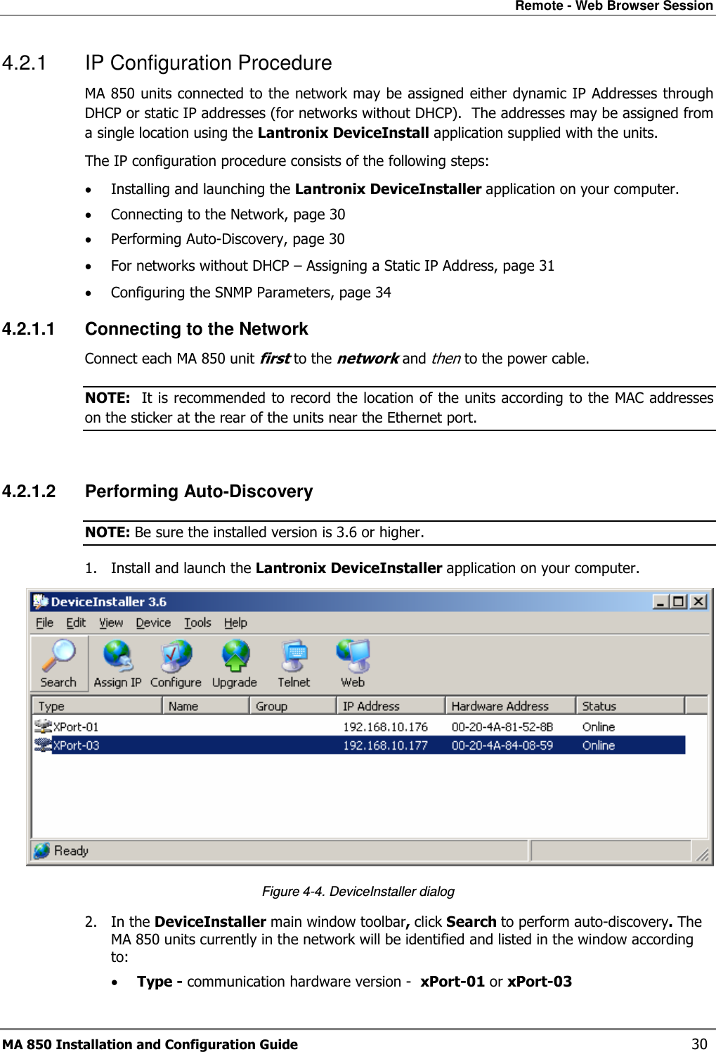 Remote - Web Browser Session MA 850 Installation and Configuration Guide    30 4.2.1  IP Configuration Procedure MA 850 units connected to the network may be assigned either dynamic IP Addresses through DHCP or static IP addresses (for networks without DHCP).  The addresses may be assigned from a single location using the Lantronix DeviceInstall application supplied with the units. The IP configuration procedure consists of the following steps: • Installing and launching the Lantronix DeviceInstaller application on your computer. • Connecting to the Network, page 30 • Performing Auto-Discovery, page 30 • For networks without DHCP – Assigning a Static IP Address, page 31 • Configuring the SNMP Parameters, page 34 4.2.1.1  Connecting to the Network Connect each MA 850 unit first to the network and then to the power cable. NOTE:  It is recommended to record the location of the units according to the MAC addresses on the sticker at the rear of the units near the Ethernet port.  4.2.1.2  Performing Auto-Discovery  NOTE: Be sure the installed version is 3.6 or higher. 1. Install and launch the Lantronix DeviceInstaller application on your computer.   Figure  4-4. DeviceInstaller dialog 2. In the DeviceInstaller main window toolbar, click Search to perform auto-discovery. The MA 850 units currently in the network will be identified and listed in the window according to: • Type - communication hardware version -  xPort-01 or xPort-03 