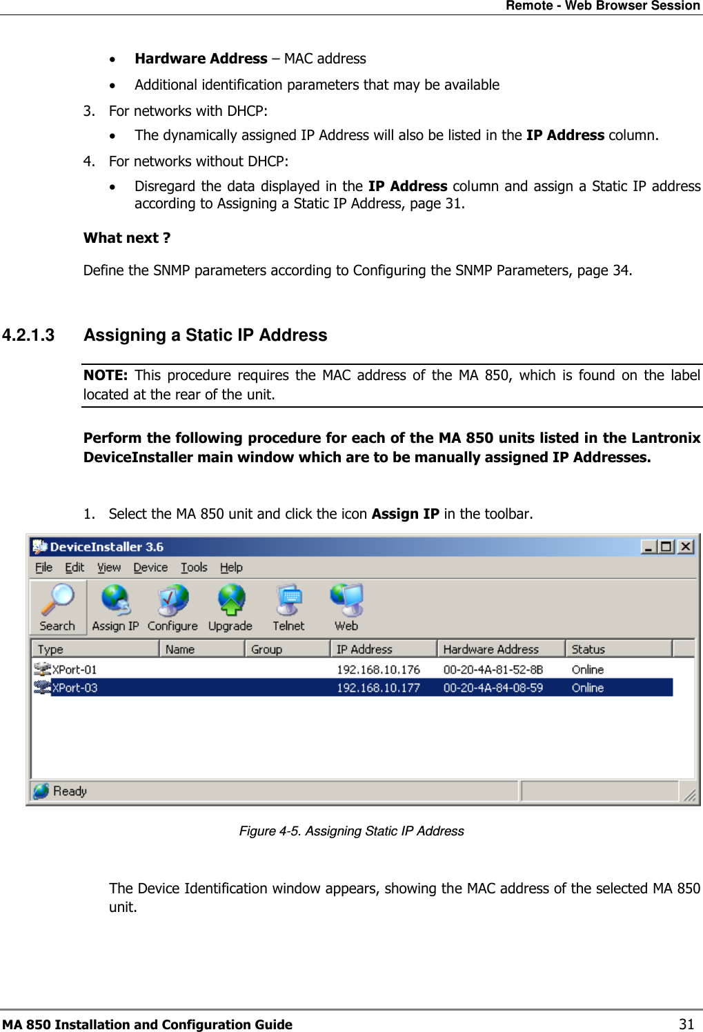 Remote - Web Browser Session MA 850 Installation and Configuration Guide    31 • Hardware Address – MAC address  • Additional identification parameters that may be available 3. For networks with DHCP:  • The dynamically assigned IP Address will also be listed in the IP Address column.  4. For networks without DHCP: • Disregard the data displayed in the IP Address column and assign a Static IP address according to Assigning a Static IP Address, page 31.   What next ? Define the SNMP parameters according to Configuring the SNMP Parameters, page 34.  4.2.1.3  Assigning a Static IP Address  NOTE:  This  procedure  requires  the  MAC  address  of  the  MA  850,  which  is  found  on  the  label located at the rear of the unit. Perform the following procedure for each of the MA 850 units listed in the Lantronix DeviceInstaller main window which are to be manually assigned IP Addresses.  1. Select the MA 850 unit and click the icon Assign IP in the toolbar.  Figure  4-5. Assigning Static IP Address  The Device Identification window appears, showing the MAC address of the selected MA 850 unit. 