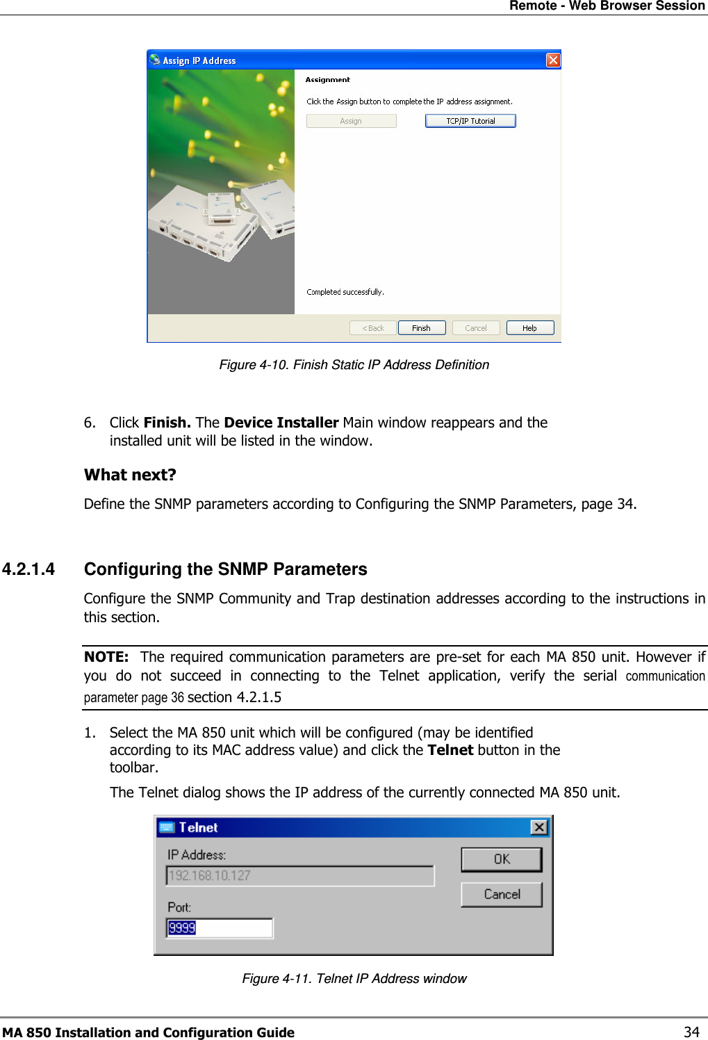 Remote - Web Browser Session MA 850 Installation and Configuration Guide    34  Figure  4-10. Finish Static IP Address Definition  6. Click Finish. The Device Installer Main window reappears and the installed unit will be listed in the window. What next? Define the SNMP parameters according to Configuring the SNMP Parameters, page 34.  4.2.1.4  Configuring the SNMP Parameters Configure the SNMP Community and Trap destination addresses according to the instructions in this section. NOTE:  The required communication parameters are pre-set for each MA 850 unit. However if you  do  not  succeed  in  connecting  to  the  Telnet  application,  verify  the  serial  communication parameter page 36 section  4.2.1.5 1. Select the MA 850 unit which will be configured (may be identified according to its MAC address value) and click the Telnet button in the toolbar.  The Telnet dialog shows the IP address of the currently connected MA 850 unit.  Figure  4-11. Telnet IP Address window 