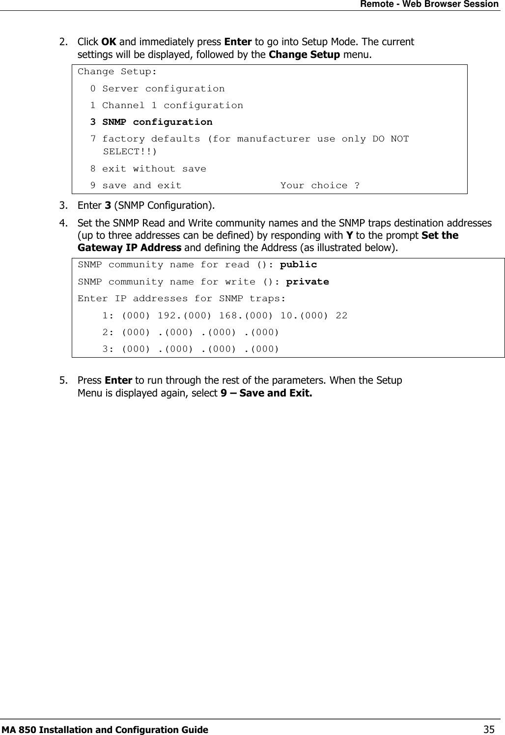 Remote - Web Browser Session MA 850 Installation and Configuration Guide    35 2. Click OK and immediately press Enter to go into Setup Mode. The current settings will be displayed, followed by the Change Setup menu. Change Setup:   0 Server configuration   1 Channel 1 configuration   3 SNMP configuration   7 factory defaults (for manufacturer use only DO NOT SELECT!!)   8 exit without save   9 save and exit                Your choice ? 3. Enter 3 (SNMP Configuration). 4. Set the SNMP Read and Write community names and the SNMP traps destination addresses (up to three addresses can be defined) by responding with Y to the prompt Set the Gateway IP Address and defining the Address (as illustrated below). SNMP community name for read (): public SNMP community name for write (): private Enter IP addresses for SNMP traps:     1: (000) 192.(000) 168.(000) 10.(000) 22     2: (000) .(000) .(000) .(000)     3: (000) .(000) .(000) .(000)  5. Press Enter to run through the rest of the parameters. When the Setup Menu is displayed again, select 9 – Save and Exit. 