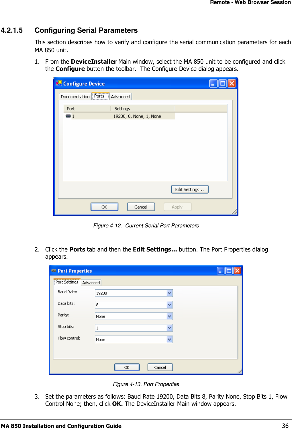 Remote - Web Browser Session MA 850 Installation and Configuration Guide    36 4.2.1.5  Configuring Serial Parameters This section describes how to verify and configure the serial communication parameters for each MA 850 unit. 1. From the DeviceInstaller Main window, select the MA 850 unit to be configured and click the Configure button the toolbar.  The Configure Device dialog appears.  Figure  4-12.  Current Serial Port Parameters  2. Click the Ports tab and then the Edit Settings… button. The Port Properties dialog appears.  Figure  4-13. Port Properties 3. Set the parameters as follows: Baud Rate 19200, Data Bits 8, Parity None, Stop Bits 1, Flow Control None; then, click OK. The DeviceInstaller Main window appears. 