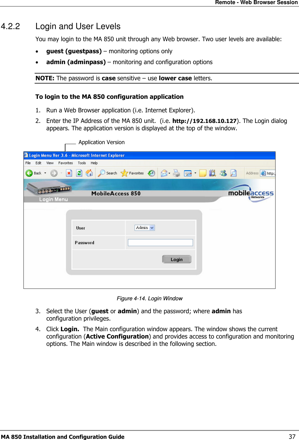 Remote - Web Browser Session MA 850 Installation and Configuration Guide    37 4.2.2  Login and User Levels  You may login to the MA 850 unit through any Web browser. Two user levels are available: • guest (guestpass) – monitoring options only • admin (adminpass) – monitoring and configuration options NOTE: The password is case sensitive – use lower case letters. To login to the MA 850 configuration application 1. Run a Web Browser application (i.e. Internet Explorer). 2. Enter the IP Address of the MA 850 unit.  (i.e. http://192.168.10.127). The Login dialog appears. The application version is displayed at the top of the window.   Figure  4-14. Login Window 3. Select the User (guest or admin) and the password; where admin has configuration privileges.   4. Click Login.  The Main configuration window appears. The window shows the current configuration (Active Configuration) and provides access to configuration and monitoring options. The Main window is described in the following section.  Application Version 