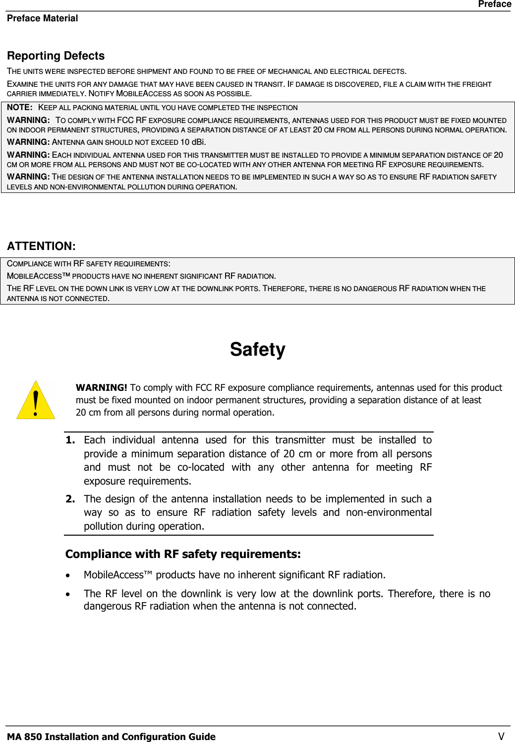     Preface Preface Material      MA 850 Installation and Configuration Guide    V Reporting Defects THE UNITS WERE INSPECTED BEFORE SHIPMENT AND FOUND TO BE FREE OF MECHANICAL AND ELECTRICAL DEFECTS.   EXAMINE THE UNITS FOR ANY DAMAGE THAT MAY HAVE BEEN CAUSED IN TRANSIT. IF DAMAGE IS DISCOVERED, FILE A CLAIM WITH THE FREIGHT CARRIER IMMEDIATELY. NOTIFY MOBILEACCESS AS SOON AS POSSIBLE.  NOTE:   KEEP ALL PACKING MATERIAL UNTIL YOU HAVE COMPLETED THE INSPECTION WARNING:   TO COMPLY WITH FCC RF EXPOSURE COMPLIANCE REQUIREMENTS, ANTENNAS USED FOR THIS PRODUCT MUST BE FIXED MOUNTED ON INDOOR PERMANENT STRUCTURES, PROVIDING A SEPARATION DISTANCE OF AT LEAST 20 CM FROM ALL PERSONS DURING NORMAL OPERATION. WARNING: ANTENNA GAIN SHOULD NOT EXCEED 10 dBi. WARNING: EACH INDIVIDUAL ANTENNA USED FOR THIS TRANSMITTER MUST BE INSTALLED TO PROVIDE A MINIMUM SEPARATION DISTANCE OF 20 CM OR MORE FROM ALL PERSONS AND MUST NOT BE CO-LOCATED WITH ANY OTHER ANTENNA FOR MEETING RF EXPOSURE REQUIREMENTS. WARNING: THE DESIGN OF THE ANTENNA INSTALLATION NEEDS TO BE IMPLEMENTED IN SUCH A WAY SO AS TO ENSURE RF RADIATION SAFETY LEVELS AND NON-ENVIRONMENTAL POLLUTION DURING OPERATION.  ATTENTION: COMPLIANCE WITH RF SAFETY REQUIREMENTS: MOBILEACCESS™ PRODUCTS HAVE NO INHERENT SIGNIFICANT RF RADIATION. THE RF LEVEL ON THE DOWN LINK IS VERY LOW AT THE DOWNLINK PORTS. THEREFORE, THERE IS NO DANGEROUS RF RADIATION WHEN THE ANTENNA IS NOT CONNECTED.  Safety  WARNING! To comply with FCC RF exposure compliance requirements, antennas used for this product must be fixed mounted on indoor permanent structures, providing a separation distance of at least  20 cm from all persons during normal operation. 1. Each  individual  antenna  used  for  this  transmitter  must  be  installed  to provide a minimum separation distance of 20 cm or more from all persons and  must  not  be  co-located  with  any  other  antenna  for  meeting  RF exposure requirements.  2. The design of the antenna installation needs to be implemented in such a way  so  as  to  ensure  RF  radiation  safety  levels  and  non-environmental pollution during operation. Compliance with RF safety requirements: • MobileAccess™ products have no inherent significant RF radiation. • The RF level on the  downlink is very low at  the downlink ports.  Therefore, there  is no dangerous RF radiation when the antenna is not connected.  