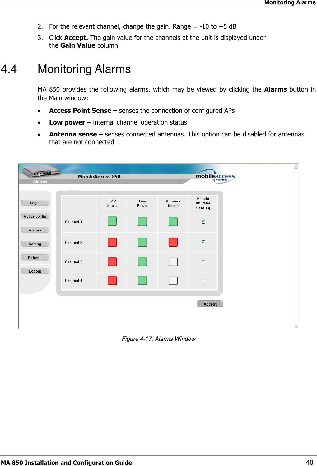 Monitoring Alarms MA 850 Installation and Configuration Guide    40 2. For the relevant channel, change the gain. Range = -10 to +5 dB 3. Click Accept. The gain value for the channels at the unit is displayed under the Gain Value column. 4.4  Monitoring Alarms MA 850 provides  the  following  alarms, which may  be viewed  by  clicking  the Alarms  button in the Main window:  • Access Point Sense – senses the connection of configured APs • Low power – internal channel operation status • Antenna sense – senses connected antennas. This option can be disabled for antennas that are not connected   Figure  4-17. Alarms Window     