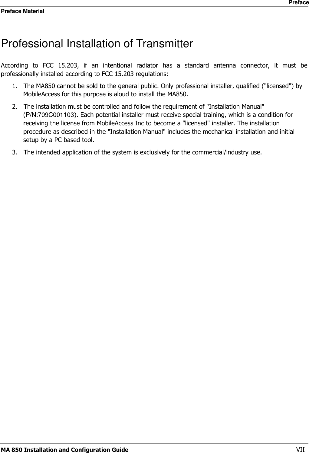     Preface Preface Material      MA 850 Installation and Configuration Guide    VII Professional Installation of Transmitter According  to  FCC  15.203,  if  an  intentional  radiator  has  a  standard  antenna  connector,  it  must  be professionally installed according to FCC 15.203 regulations:  1. The MA850 cannot be sold to the general public. Only professional installer, qualified (&quot;licensed&quot;) by MobileAccess for this purpose is aloud to install the MA850. 2. The installation must be controlled and follow the requirement of &quot;Installation Manual&quot; (P/N:709C001103). Each potential installer must receive special training, which is a condition for receiving the license from MobileAccess Inc to become a &quot;licensed&quot; installer. The installation procedure as described in the &quot;Installation Manual&quot; includes the mechanical installation and initial setup by a PC based tool. 3. The intended application of the system is exclusively for the commercial/industry use.  