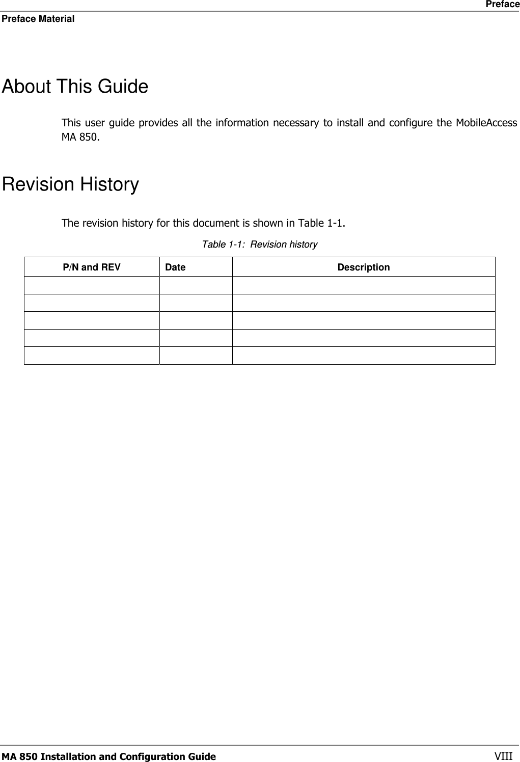     Preface Preface Material      MA 850 Installation and Configuration Guide    VIII  About This Guide This user guide provides all the information necessary to install and configure the MobileAccess MA 850. Revision History The revision history for this document is shown in Table  1-1. Table  1-1:  Revision history P/N and REV  Date  Description                            