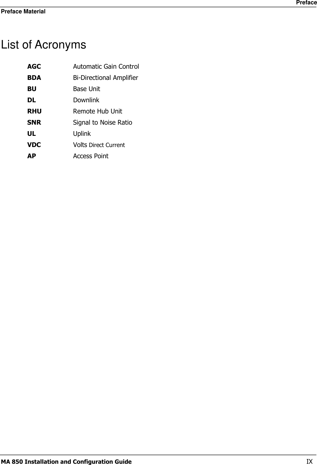     Preface Preface Material      MA 850 Installation and Configuration Guide    IX List of Acronyms AGC  Automatic Gain Control BDA  Bi-Directional Amplifier BU  Base Unit DL  Downlink RHU  Remote Hub Unit SNR  Signal to Noise Ratio UL  Uplink VDC  Volts Direct Current AP  Access Point 