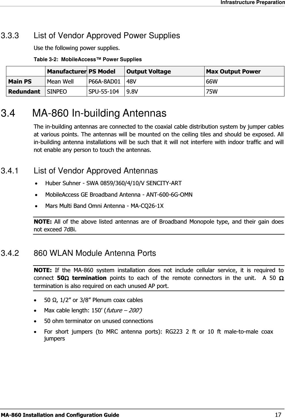 Infrastructure Preparation MA-860 Installation and Configuration Guide    17 3.3.3  List of Vendor Approved Power Supplies  Use the following power supplies. Table  3-2:  MobileAccess™ Power Supplies  Manufacturer PS Model  Output Voltage  Max Output Power Main PS  Mean Well  P66A-8AD01  48V  66W Redundant  SINPEO SPU-55-104 9.8V  75W 3.4 MA-860 In-building Antennas The in-building antennas are connected to the coaxial cable distribution system by jumper cables at various points. The antennas will be mounted on the ceiling tiles and should be exposed. All in-building antenna installations will be such that it will not interfere with indoor traffic and will not enable any person to touch the antennas. 3.4.1  List of Vendor Approved Antennas •Huber Suhner - SWA 0859/360/4/10/V SENCITY-ART •MobileAccess GE Broadband Antenna - ANT-600-6G-OMN •Mars Multi Band Omni Antenna - MA-CQ26-1X NOTE: All of the above listed antennas are of Broadband Monopole type, and their gain does not exceed 7dBi. 3.4.2  860 WLAN Module Antenna Ports NOTE:  If the MA-860 system installation does not include cellular service, it is required to connect  50ΩΩΩΩ termination points to each of the remote connectors in the unit.  A 50 ΩΩΩΩ termination is also required on each unused AP port. •50 Ω, 1/2” or 3/8” Plenum coax cables •Max cable length: 150’ (future – 200’) •50 ohm terminator on unused connections •For short jumpers (to MRC antenna ports): RG223 2 ft or 10 ft male-to-male coax jumpers 