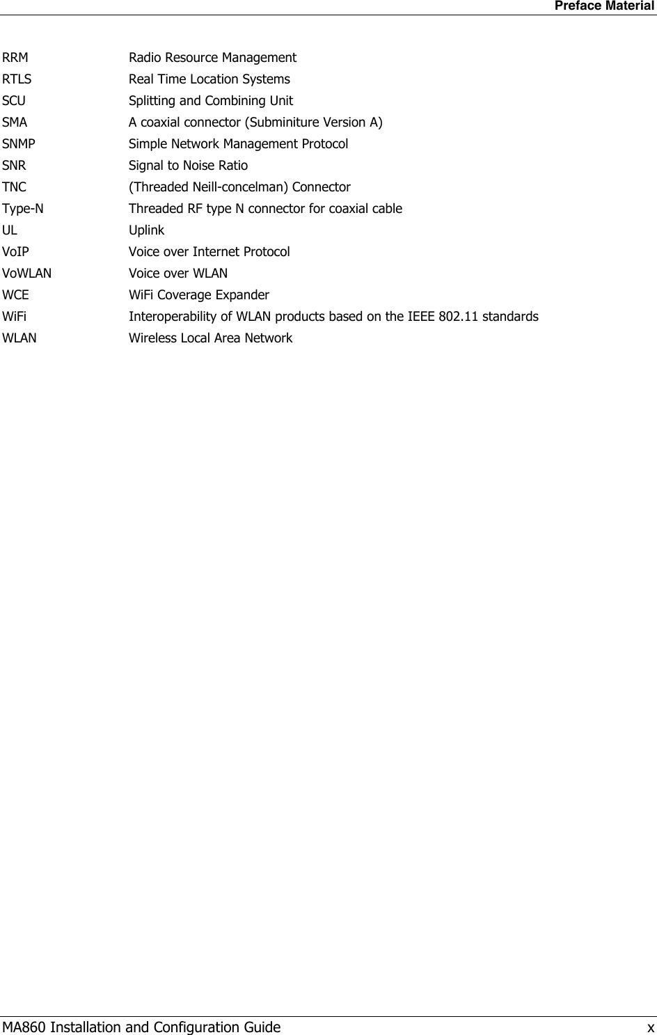 Preface Material MA860 Installation and Configuration Guide   x RRM  Radio Resource Management RTLS  Real Time Location Systems SCU  Splitting and Combining Unit SMA  A coaxial connector (Subminiture Version A) SNMP  Simple Network Management Protocol SNR  Signal to Noise Ratio TNC  (Threaded Neill-concelman) Connector Type-N  Threaded RF type N connector for coaxial cable UL Uplink VoIP  Voice over Internet Protocol VoWLAN WCE Voice over WLAN WiFi Coverage Expander WiFi  Interoperability of WLAN products based on the IEEE 802.11 standards WLAN  Wireless Local Area Network 
