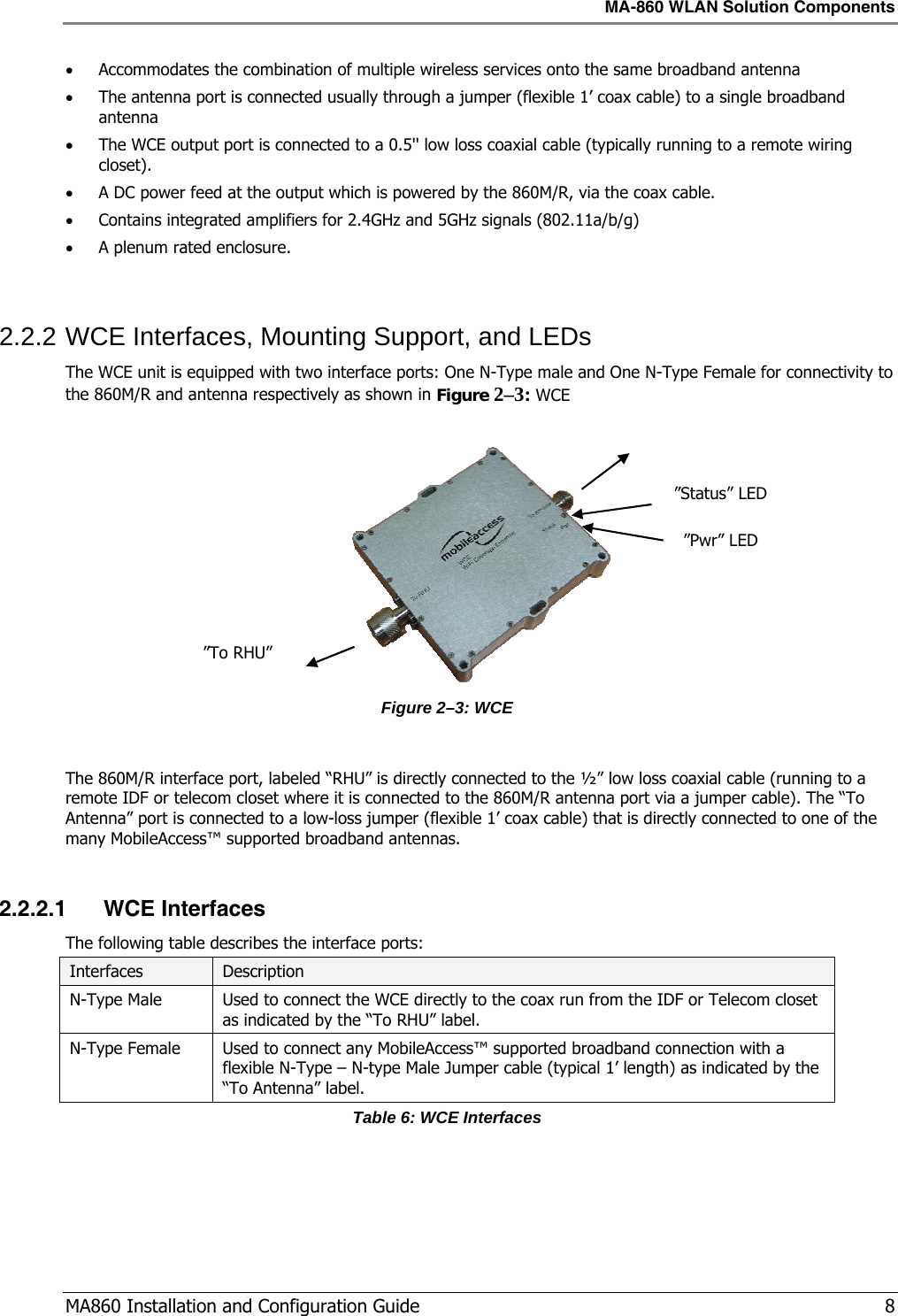 MA-860 WLAN Solution Components  MA860 Installation and Configuration Guide   8 • Accommodates the combination of multiple wireless services onto the same broadband antenna • The antenna port is connected usually through a jumper (flexible 1’ coax cable) to a single broadband antenna • The WCE output port is connected to a 0.5&apos;&apos; low loss coaxial cable (typically running to a remote wiring closet). • A DC power feed at the output which is powered by the 860M/R, via the coax cable. • Contains integrated amplifiers for 2.4GHz and 5GHz signals (802.11a/b/g) • A plenum rated enclosure.  2.2.2 WCE Interfaces, Mounting Support, and LEDs The WCE unit is equipped with two interface ports: One N-Type male and One N-Type Female for connectivity to the 860M/R and antenna respectively as shown in Figure  2–3: WCE   Figure  2–3: WCE  The 860M/R interface port, labeled “RHU” is directly connected to the ½” low loss coaxial cable (running to a remote IDF or telecom closet where it is connected to the 860M/R antenna port via a jumper cable). The “To Antenna” port is connected to a low-loss jumper (flexible 1’ coax cable) that is directly connected to one of the many MobileAccess™ supported broadband antennas.  2.2.2.1 WCE Interfaces The following table describes the interface ports: Interfaces  Description N-Type Male  Used to connect the WCE directly to the coax run from the IDF or Telecom closet as indicated by the “To RHU” label. N-Type Female  Used to connect any MobileAccess™ supported broadband connection with a flexible N-Type – N-type Male Jumper cable (typical 1’ length) as indicated by the “To Antenna” label. Table 6: WCE Interfaces ”Pwr” LED ”Status” LED ”To RHU” 