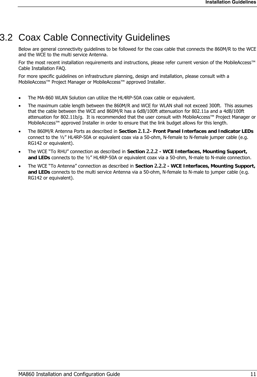 Installation Guidelines  MA860 Installation and Configuration Guide   11  3.2  Coax Cable Connectivity Guidelines Below are general connectivity guidelines to be followed for the coax cable that connects the 860M/R to the WCE and the WCE to the multi service Antenna. For the most recent installation requirements and instructions, please refer current version of the MobileAccess™ Cable Installation FAQ. For more specific guidelines on infrastructure planning, design and installation, please consult with a MobileAccess™ Project Manager or MobileAccess™ approved Installer.  • The MA-860 WLAN Solution can utilize the HL4RP-50A coax cable or equivalent.  • The maximum cable length between the 860M/R and WCE for WLAN shall not exceed 300ft.  This assumes that the cable between the WCE and 860M/R has a 6dB/100ft attenuation for 802.11a and a 4dB/100ft attenuation for 802.11b/g.  It is recommended that the user consult with MobileAccess™ Project Manager or MobileAccess™ approved Installer in order to ensure that the link budget allows for this length. • The 860M/R Antenna Ports as described in Section  2.1.2- Front Panel Interfaces and Indicator LEDs connect to the ½” HL4RP-50A or equivalent coax via a 50-ohm, N-female to N-female jumper cable (e.g. RG142 or equivalent).   • The WCE “To RHU” connection as described in Section  2.2.2 - WCE Interfaces, Mounting Support, and LEDs connects to the ½” HL4RP-50A or equivalent coax via a 50-ohm, N-male to N-male connection. • The WCE “To Antenna” connection as described in Section  2.2.2 - WCE Interfaces, Mounting Support, and LEDs connects to the multi service Antenna via a 50-ohm, N-female to N-male to jumper cable (e.g. RG142 or equivalent). 
