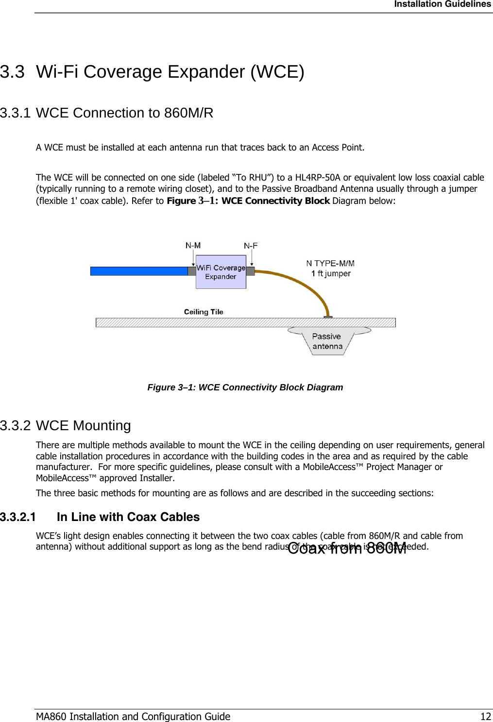 Installation Guidelines  MA860 Installation and Configuration Guide   12  3.3  Wi-Fi Coverage Expander (WCE) 3.3.1 WCE Connection to 860M/R  A WCE must be installed at each antenna run that traces back to an Access Point.  The WCE will be connected on one side (labeled “To RHU”) to a HL4RP-50A or equivalent low loss coaxial cable (typically running to a remote wiring closet), and to the Passive Broadband Antenna usually through a jumper (flexible 1&apos; coax cable). Refer to Figure  3–1: WCE Connectivity Block Diagram below:   Figure  3–1: WCE Connectivity Block Diagram 3.3.2 WCE Mounting There are multiple methods available to mount the WCE in the ceiling depending on user requirements, general cable installation procedures in accordance with the building codes in the area and as required by the cable manufacturer.  For more specific guidelines, please consult with a MobileAccess™ Project Manager or MobileAccess™ approved Installer. The three basic methods for mounting are as follows and are described in the succeeding sections: 3.3.2.1 In Line with Coax Cables WCE’s light design enables connecting it between the two coax cables (cable from 860M/R and cable from antenna) without additional support as long as the bend radius of the coax cable is not exceeded. 