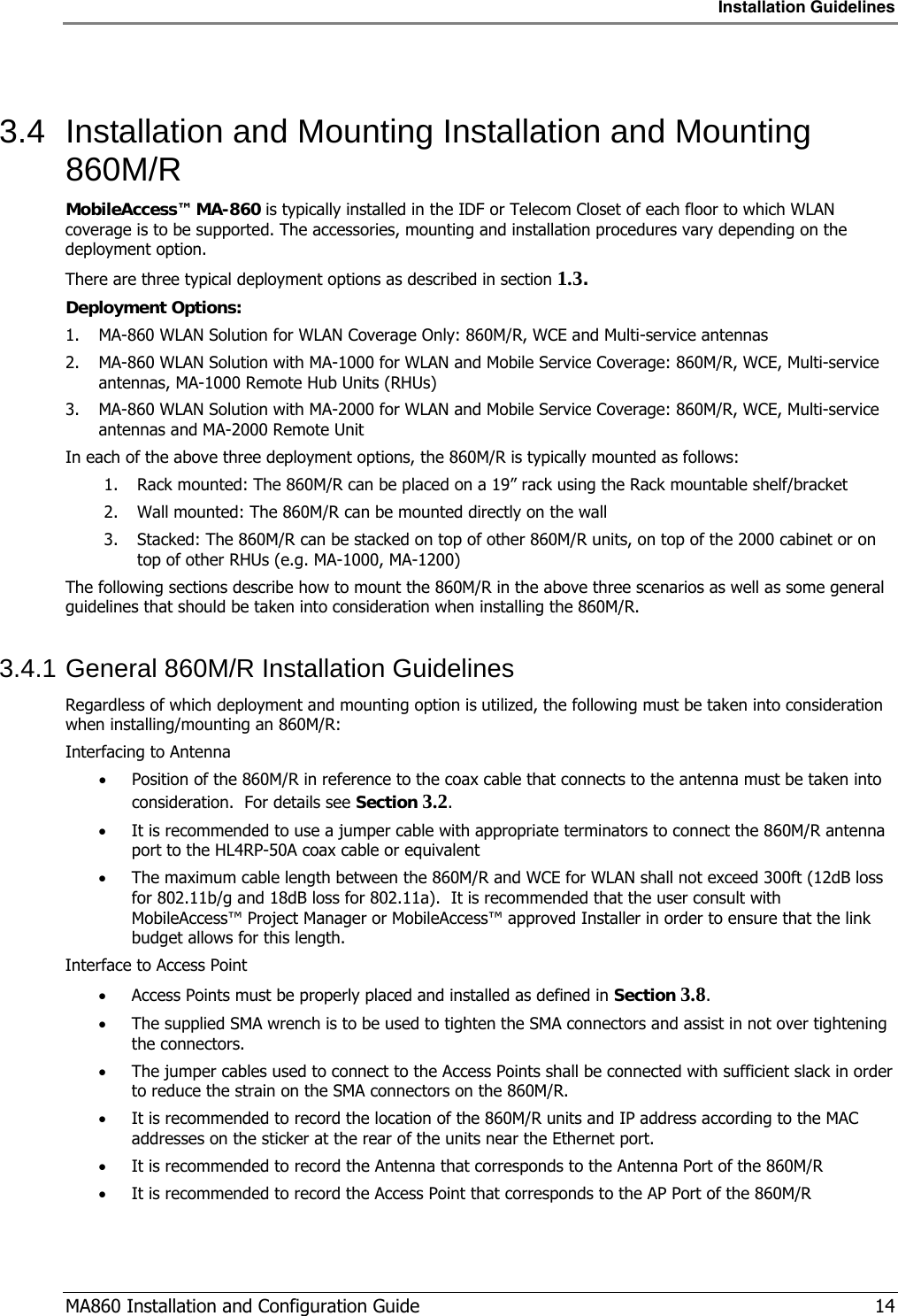 Installation Guidelines  MA860 Installation and Configuration Guide   14  3.4  Installation and Mounting Installation and Mounting 860M/R MobileAccess™ MA-860 is typically installed in the IDF or Telecom Closet of each floor to which WLAN coverage is to be supported. The accessories, mounting and installation procedures vary depending on the deployment option. There are three typical deployment options as described in section  1.3. Deployment Options:  1. MA-860 WLAN Solution for WLAN Coverage Only: 860M/R, WCE and Multi-service antennas 2. MA-860 WLAN Solution with MA-1000 for WLAN and Mobile Service Coverage: 860M/R, WCE, Multi-service antennas, MA-1000 Remote Hub Units (RHUs)  3. MA-860 WLAN Solution with MA-2000 for WLAN and Mobile Service Coverage: 860M/R, WCE, Multi-service antennas and MA-2000 Remote Unit In each of the above three deployment options, the 860M/R is typically mounted as follows: 1. Rack mounted: The 860M/R can be placed on a 19” rack using the Rack mountable shelf/bracket 2. Wall mounted: The 860M/R can be mounted directly on the wall 3. Stacked: The 860M/R can be stacked on top of other 860M/R units, on top of the 2000 cabinet or on top of other RHUs (e.g. MA-1000, MA-1200) The following sections describe how to mount the 860M/R in the above three scenarios as well as some general guidelines that should be taken into consideration when installing the 860M/R. 3.4.1 General 860M/R Installation Guidelines Regardless of which deployment and mounting option is utilized, the following must be taken into consideration when installing/mounting an 860M/R: Interfacing to Antenna • Position of the 860M/R in reference to the coax cable that connects to the antenna must be taken into consideration.  For details see Section  3.2. • It is recommended to use a jumper cable with appropriate terminators to connect the 860M/R antenna port to the HL4RP-50A coax cable or equivalent • The maximum cable length between the 860M/R and WCE for WLAN shall not exceed 300ft (12dB loss for 802.11b/g and 18dB loss for 802.11a).  It is recommended that the user consult with MobileAccess™ Project Manager or MobileAccess™ approved Installer in order to ensure that the link budget allows for this length. Interface to Access Point • Access Points must be properly placed and installed as defined in Section  3.8. • The supplied SMA wrench is to be used to tighten the SMA connectors and assist in not over tightening the connectors. • The jumper cables used to connect to the Access Points shall be connected with sufficient slack in order to reduce the strain on the SMA connectors on the 860M/R. • It is recommended to record the location of the 860M/R units and IP address according to the MAC addresses on the sticker at the rear of the units near the Ethernet port. • It is recommended to record the Antenna that corresponds to the Antenna Port of the 860M/R • It is recommended to record the Access Point that corresponds to the AP Port of the 860M/R 