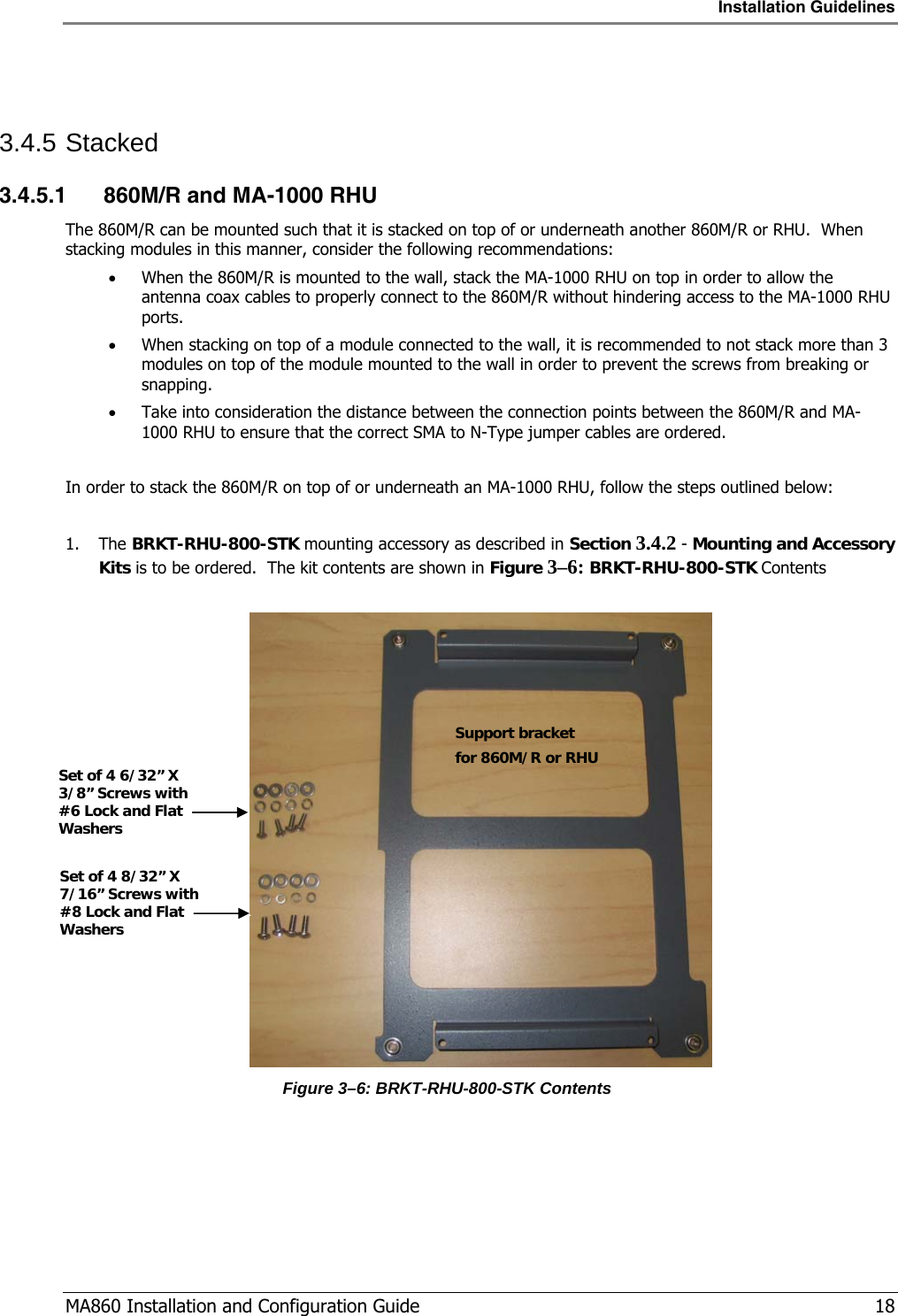Installation Guidelines  MA860 Installation and Configuration Guide   18  3.4.5 Stacked 3.4.5.1 860M/R and MA-1000 RHU The 860M/R can be mounted such that it is stacked on top of or underneath another 860M/R or RHU.  When stacking modules in this manner, consider the following recommendations: • When the 860M/R is mounted to the wall, stack the MA-1000 RHU on top in order to allow the antenna coax cables to properly connect to the 860M/R without hindering access to the MA-1000 RHU ports. • When stacking on top of a module connected to the wall, it is recommended to not stack more than 3 modules on top of the module mounted to the wall in order to prevent the screws from breaking or snapping. • Take into consideration the distance between the connection points between the 860M/R and MA-1000 RHU to ensure that the correct SMA to N-Type jumper cables are ordered.  In order to stack the 860M/R on top of or underneath an MA-1000 RHU, follow the steps outlined below:  1. The BRKT-RHU-800-STK mounting accessory as described in Section  3.4.2 - Mounting and Accessory Kits is to be ordered.  The kit contents are shown in Figure  3–6: BRKT-RHU-800-STK Contents   Figure  3–6: BRKT-RHU-800-STK Contents Support bracket  for 860M/R or RHU Set of 4 8/32” X 7/16” Screws with #8 Lock and Flat Washers Set of 4 6/32” X 3/8” Screws with #6 Lock and Flat Washers 