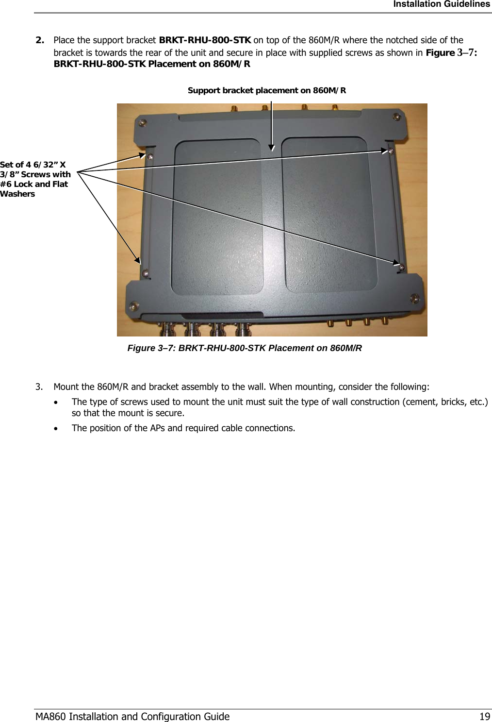 Installation Guidelines  MA860 Installation and Configuration Guide   19 2. Place the support bracket BRKT-RHU-800-STK on top of the 860M/R where the notched side of the bracket is towards the rear of the unit and secure in place with supplied screws as shown in Figure  3–7: BRKT-RHU-800-STK Placement on 860M/R    Figure  3–7: BRKT-RHU-800-STK Placement on 860M/R  3. Mount the 860M/R and bracket assembly to the wall. When mounting, consider the following: • The type of screws used to mount the unit must suit the type of wall construction (cement, bricks, etc.) so that the mount is secure. • The position of the APs and required cable connections. Set of 4 6/32” X 3/8” Screws with #6 Lock and Flat Washers Support bracket placement on 860M/R 