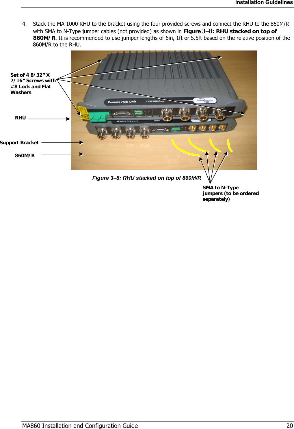 Installation Guidelines  MA860 Installation and Configuration Guide   20 4. Stack the MA 1000 RHU to the bracket using the four provided screws and connect the RHU to the 860M/R with SMA to N-Type jumper cables (not provided) as shown in Figure  3–8: RHU stacked on top of 860M/R. It is recommended to use jumper lengths of 6in, 1ft or 5.5ft based on the relative position of the 860M/R to the RHU.   Figure  3–8: RHU stacked on top of 860M/R SMA to N-Type jumpers (to be ordered separately) RHU 860M/R Support Bracket Set of 4 8/32” X 7/16” Screws with #8 Lock and Flat Washers 