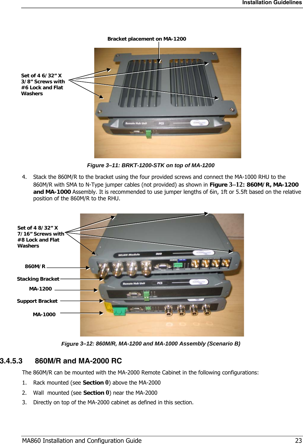 Installation Guidelines  MA860 Installation and Configuration Guide   23     Figure  3–11: BRKT-1200-STK on top of MA-1200 4. Stack the 860M/R to the bracket using the four provided screws and connect the MA-1000 RHU to the 860M/R with SMA to N-Type jumper cables (not provided) as shown in Figure  3–12: 860M/R, MA-1200 and MA-1000 Assembly. It is recommended to use jumper lengths of 6in, 1ft or 5.5ft based on the relative position of the 860M/R to the RHU.    Figure  3–12: 860M/R, MA-1200 and MA-1000 Assembly (Scenario B) 3.4.5.3 860M/R and MA-2000 RC The 860M/R can be mounted with the MA-2000 Remote Cabinet in the following configurations: 1. Rack mounted (see Section  0 ) above the MA-2000 2. Wall  mounted (see Section  0 ) near the MA-2000 3. Directly on top of the MA-2000 cabinet as defined in this section. Bracket placement on MA-1200 Set of 4 6/32” X 3/8” Screws with #6 Lock and Flat Washers Set of 4 8/32” X 7/16” Screws with #8 Lock and Flat Washers MA-1200 MA-1000 Support Bracket 860M/R Stacking Bracket 