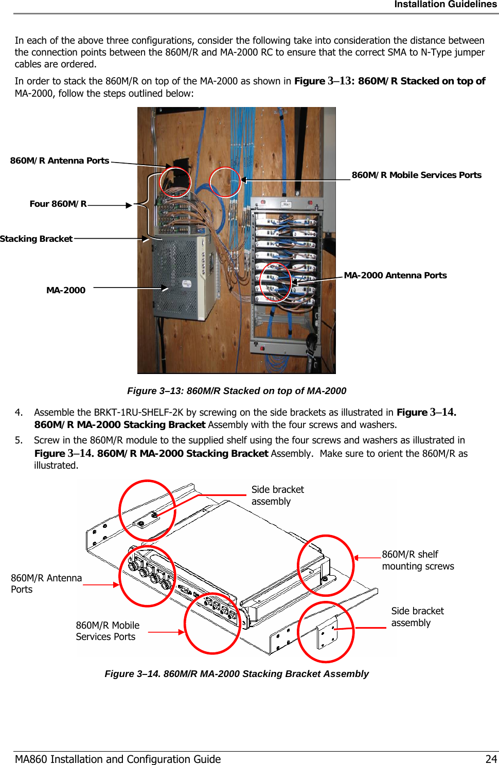 Installation Guidelines  MA860 Installation and Configuration Guide   24 In each of the above three configurations, consider the following take into consideration the distance between the connection points between the 860M/R and MA-2000 RC to ensure that the correct SMA to N-Type jumper cables are ordered. In order to stack the 860M/R on top of the MA-2000 as shown in Figure  3–13: 860M/R Stacked on top of MA-2000, follow the steps outlined below:  Figure  3–13: 860M/R Stacked on top of MA-2000 4. Assemble the BRKT-1RU-SHELF-2K by screwing on the side brackets as illustrated in Figure  3–14. 860M/R MA-2000 Stacking Bracket Assembly with the four screws and washers.  5. Screw in the 860M/R module to the supplied shelf using the four screws and washers as illustrated in Figure  3–14. 860M/R MA-2000 Stacking Bracket Assembly.  Make sure to orient the 860M/R as illustrated.  Figure  3–14. 860M/R MA-2000 Stacking Bracket Assembly  860M/R Mobile Services Ports 860M/R Antenna Ports MA-2000 Antenna Ports  Four 860M/R Stacking Bracket MA-2000 860M/R Mobile Services Ports 860M/R Antenna Ports 860M/R shelf mounting screws Side bracket assembly Side bracket assembly 