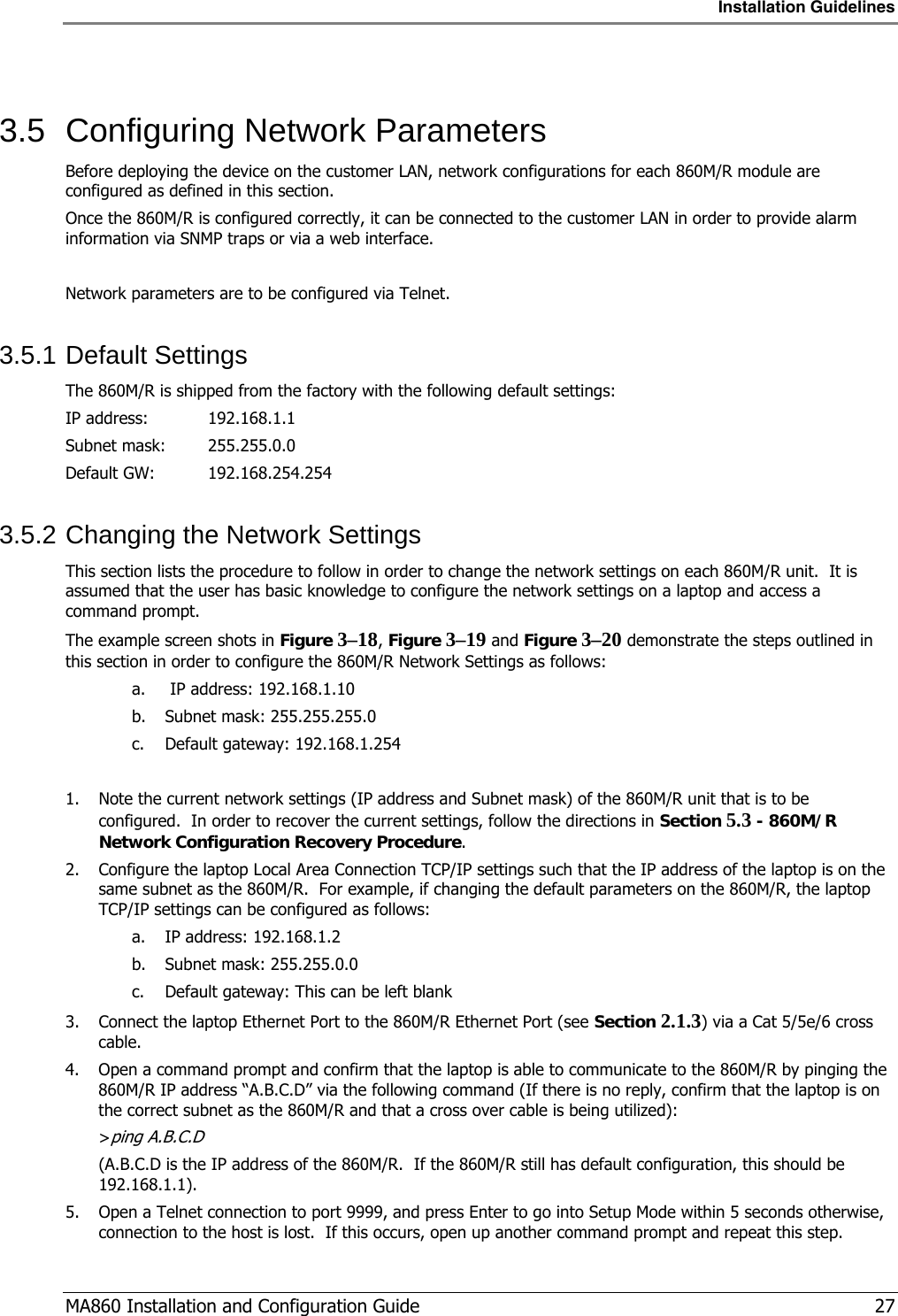 Installation Guidelines  MA860 Installation and Configuration Guide   27  3.5  Configuring Network Parameters Before deploying the device on the customer LAN, network configurations for each 860M/R module are configured as defined in this section. Once the 860M/R is configured correctly, it can be connected to the customer LAN in order to provide alarm information via SNMP traps or via a web interface.  Network parameters are to be configured via Telnet. 3.5.1 Default Settings The 860M/R is shipped from the factory with the following default settings: IP address:  192.168.1.1 Subnet mask:   255.255.0.0 Default GW:   192.168.254.254 3.5.2 Changing the Network Settings This section lists the procedure to follow in order to change the network settings on each 860M/R unit.  It is assumed that the user has basic knowledge to configure the network settings on a laptop and access a command prompt. The example screen shots in Figure  3–18, Figure  3–19 and Figure  3–20 demonstrate the steps outlined in this section in order to configure the 860M/R Network Settings as follows: a.  IP address: 192.168.1.10 b. Subnet mask: 255.255.255.0 c. Default gateway: 192.168.1.254  1. Note the current network settings (IP address and Subnet mask) of the 860M/R unit that is to be configured.  In order to recover the current settings, follow the directions in Section  5.3 - 860M/R Network Configuration Recovery Procedure. 2. Configure the laptop Local Area Connection TCP/IP settings such that the IP address of the laptop is on the same subnet as the 860M/R.  For example, if changing the default parameters on the 860M/R, the laptop TCP/IP settings can be configured as follows: a. IP address: 192.168.1.2 b. Subnet mask: 255.255.0.0 c. Default gateway: This can be left blank 3. Connect the laptop Ethernet Port to the 860M/R Ethernet Port (see Section  2.1.3) via a Cat 5/5e/6 cross cable. 4. Open a command prompt and confirm that the laptop is able to communicate to the 860M/R by pinging the 860M/R IP address “A.B.C.D” via the following command (If there is no reply, confirm that the laptop is on the correct subnet as the 860M/R and that a cross over cable is being utilized): &gt;ping A.B.C.D (A.B.C.D is the IP address of the 860M/R.  If the 860M/R still has default configuration, this should be 192.168.1.1). 5. Open a Telnet connection to port 9999, and press Enter to go into Setup Mode within 5 seconds otherwise, connection to the host is lost.  If this occurs, open up another command prompt and repeat this step.  