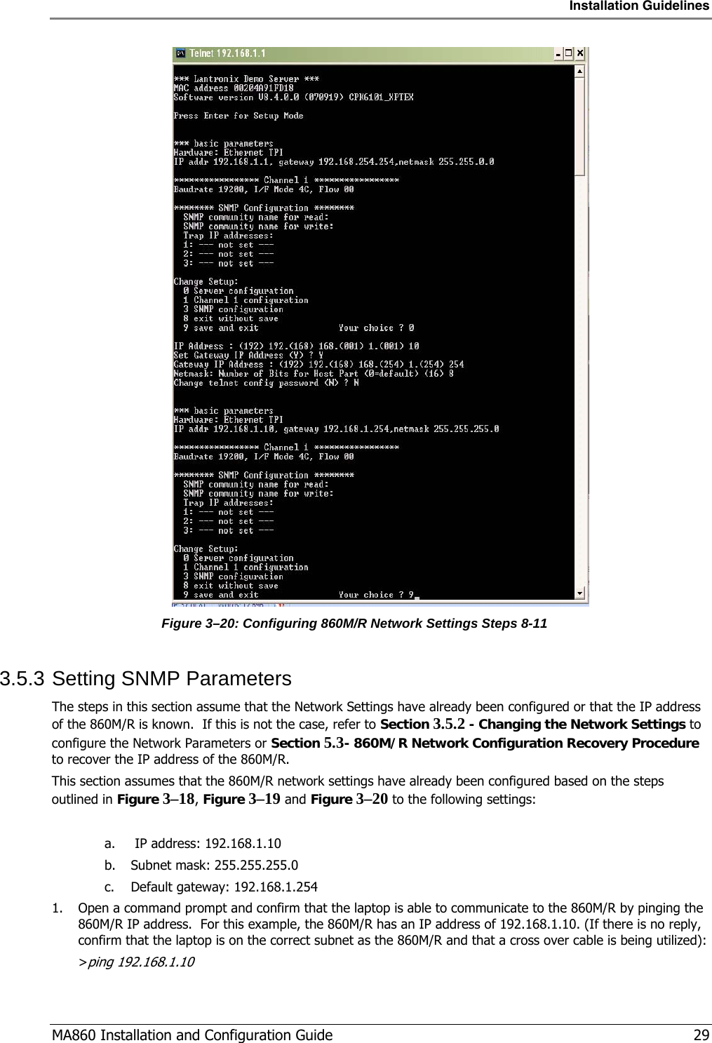 Installation Guidelines  MA860 Installation and Configuration Guide   29  Figure  3–20: Configuring 860M/R Network Settings Steps 8-11 3.5.3 Setting SNMP Parameters The steps in this section assume that the Network Settings have already been configured or that the IP address of the 860M/R is known.  If this is not the case, refer to Section  3.5.2 - Changing the Network Settings to configure the Network Parameters or Section  5.3- 860M/R Network Configuration Recovery Procedure to recover the IP address of the 860M/R. This section assumes that the 860M/R network settings have already been configured based on the steps outlined in Figure  3–18, Figure  3–19 and Figure  3–20 to the following settings:  a.  IP address: 192.168.1.10 b. Subnet mask: 255.255.255.0 c. Default gateway: 192.168.1.254 1. Open a command prompt and confirm that the laptop is able to communicate to the 860M/R by pinging the 860M/R IP address.  For this example, the 860M/R has an IP address of 192.168.1.10. (If there is no reply, confirm that the laptop is on the correct subnet as the 860M/R and that a cross over cable is being utilized): &gt;ping 192.168.1.10 