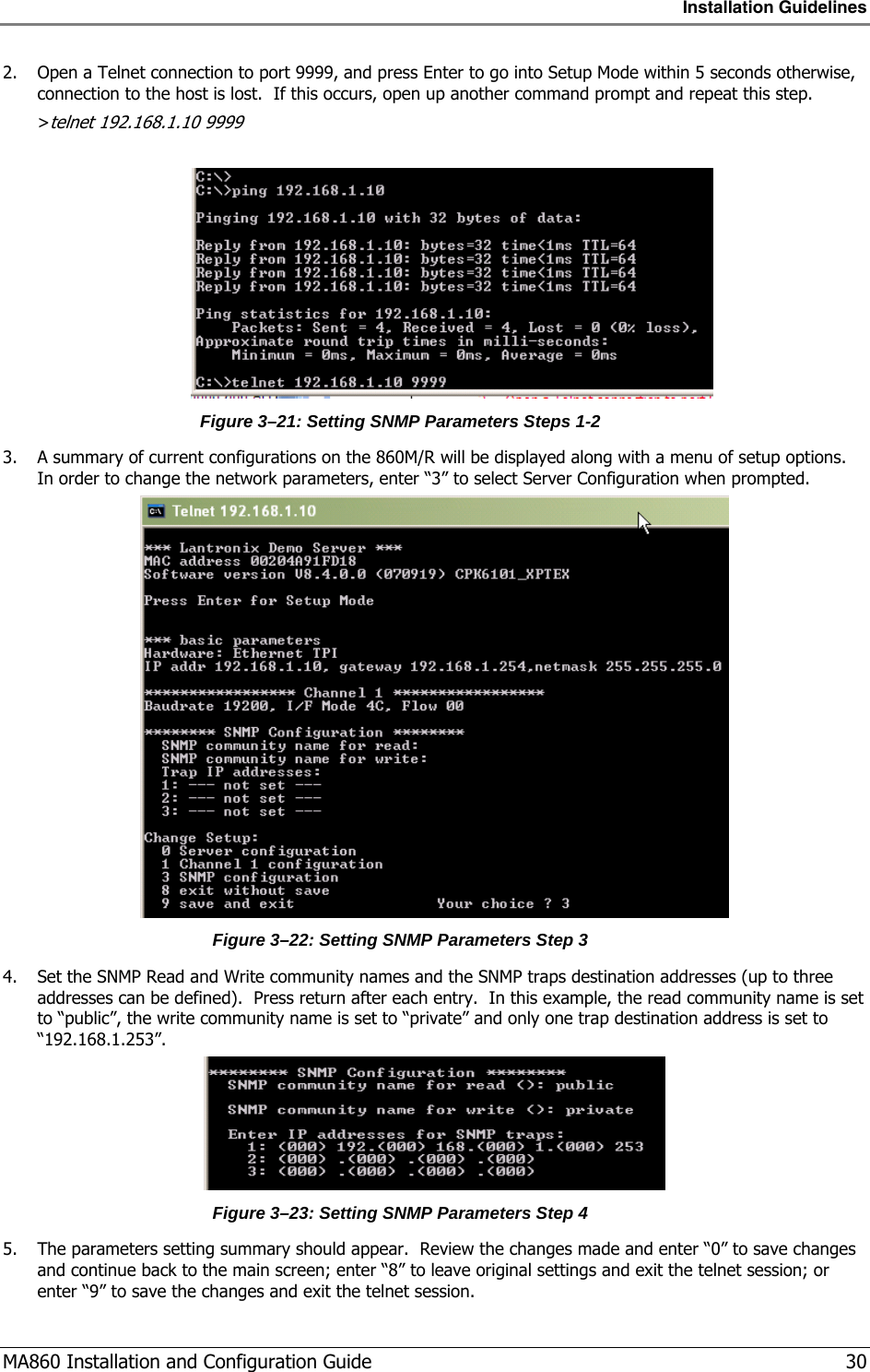 Installation Guidelines  MA860 Installation and Configuration Guide   30 2. Open a Telnet connection to port 9999, and press Enter to go into Setup Mode within 5 seconds otherwise, connection to the host is lost.  If this occurs, open up another command prompt and repeat this step.  &gt;telnet 192.168.1.10 9999   Figure  3–21: Setting SNMP Parameters Steps 1-2 3. A summary of current configurations on the 860M/R will be displayed along with a menu of setup options.  In order to change the network parameters, enter “3” to select Server Configuration when prompted.  Figure  3–22: Setting SNMP Parameters Step 3 4. Set the SNMP Read and Write community names and the SNMP traps destination addresses (up to three addresses can be defined).  Press return after each entry.  In this example, the read community name is set to “public”, the write community name is set to “private” and only one trap destination address is set to “192.168.1.253”.  Figure  3–23: Setting SNMP Parameters Step 4 5. The parameters setting summary should appear.  Review the changes made and enter “0” to save changes and continue back to the main screen; enter “8” to leave original settings and exit the telnet session; or enter “9” to save the changes and exit the telnet session. 
