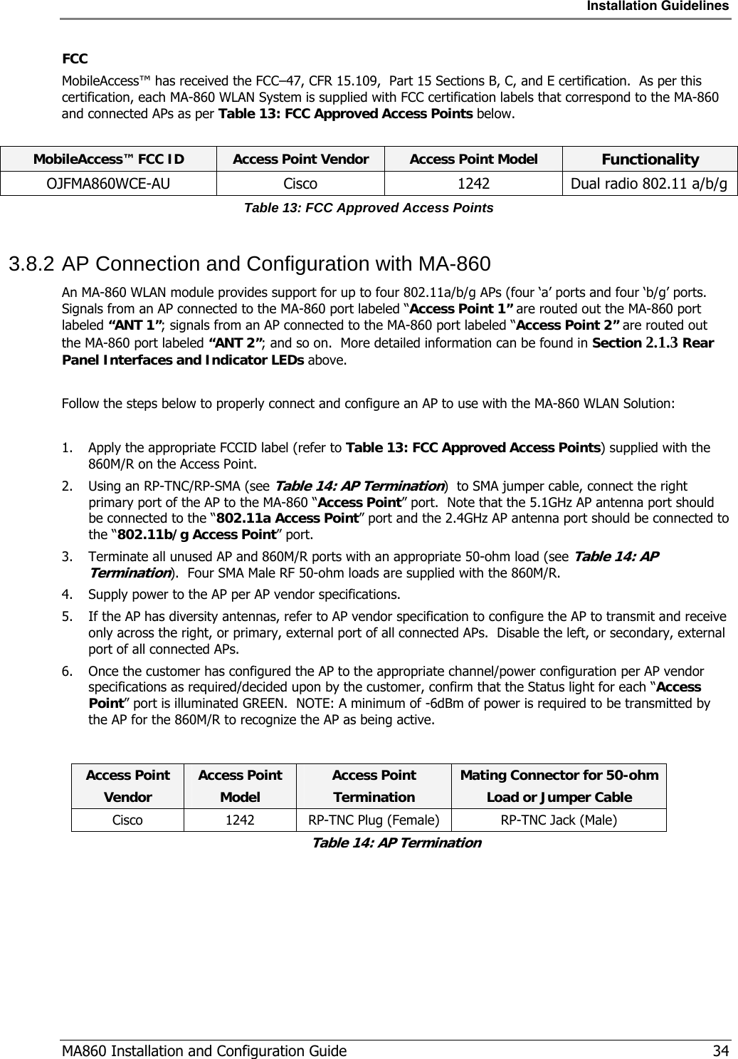 Installation Guidelines  MA860 Installation and Configuration Guide   34 FCC MobileAccess™ has received the FCC–47, CFR 15.109,  Part 15 Sections B, C, and E certification.  As per this certification, each MA-860 WLAN System is supplied with FCC certification labels that correspond to the MA-860 and connected APs as per Table 13: FCC Approved Access Points below.    MobileAccess™ FCC ID  Access Point Vendor  Access Point Model  Functionality OJFMA860WCE-AU  Cisco  1242  Dual radio 802.11 a/b/g Table 13: FCC Approved Access Points 3.8.2 AP Connection and Configuration with MA-860 An MA-860 WLAN module provides support for up to four 802.11a/b/g APs (four ‘a’ ports and four ‘b/g’ ports.  Signals from an AP connected to the MA-860 port labeled “Access Point 1” are routed out the MA-860 port labeled “ANT 1”; signals from an AP connected to the MA-860 port labeled “Access Point 2” are routed out the MA-860 port labeled “ANT 2”; and so on.  More detailed information can be found in Section  2.1.3 Rear Panel Interfaces and Indicator LEDs above.  Follow the steps below to properly connect and configure an AP to use with the MA-860 WLAN Solution:  1. Apply the appropriate FCCID label (refer to Table 13: FCC Approved Access Points) supplied with the 860M/R on the Access Point. 2. Using an RP-TNC/RP-SMA (see Table 14: AP Termination)  to SMA jumper cable, connect the right primary port of the AP to the MA-860 “Access Point” port.  Note that the 5.1GHz AP antenna port should be connected to the “802.11a Access Point” port and the 2.4GHz AP antenna port should be connected to the “802.11b/g Access Point” port. 3. Terminate all unused AP and 860M/R ports with an appropriate 50-ohm load (see Table 14: AP Termination).  Four SMA Male RF 50-ohm loads are supplied with the 860M/R. 4. Supply power to the AP per AP vendor specifications. 5. If the AP has diversity antennas, refer to AP vendor specification to configure the AP to transmit and receive only across the right, or primary, external port of all connected APs.  Disable the left, or secondary, external port of all connected APs. 6. Once the customer has configured the AP to the appropriate channel/power configuration per AP vendor specifications as required/decided upon by the customer, confirm that the Status light for each “Access Point” port is illuminated GREEN.  NOTE: A minimum of -6dBm of power is required to be transmitted by the AP for the 860M/R to recognize the AP as being active.  Access Point  Vendor Access Point  Model Access Point Termination Mating Connector for 50-ohmLoad or Jumper Cable Cisco  1242  RP-TNC Plug (Female)  RP-TNC Jack (Male) Table 14: AP Termination 