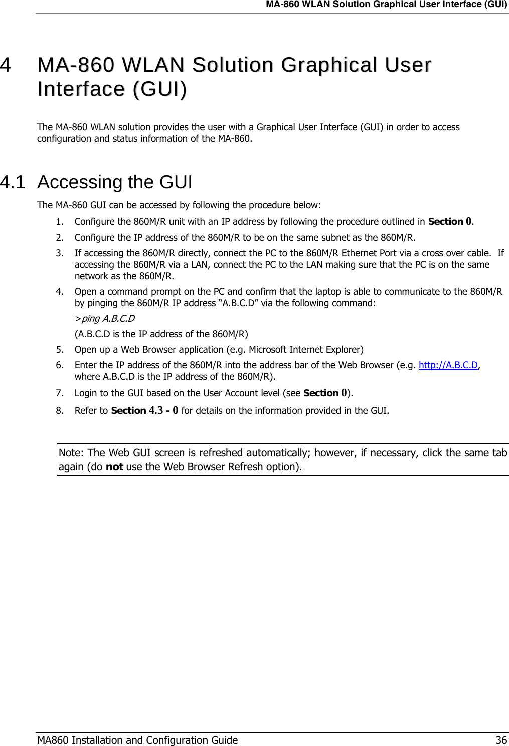 MA-860 WLAN Solution Graphical User Interface (GUI)  MA860 Installation and Configuration Guide   36  4   MMAA--886600  WWLLAANN  SSoolluuttiioonn  GGrraapphhiiccaall  UUsseerr  IInntteerrffaaccee  ((GGUUII))  The MA-860 WLAN solution provides the user with a Graphical User Interface (GUI) in order to access configuration and status information of the MA-860.    4.1  Accessing the GUI The MA-860 GUI can be accessed by following the procedure below: 1. Configure the 860M/R unit with an IP address by following the procedure outlined in Section  0 . 2. Configure the IP address of the 860M/R to be on the same subnet as the 860M/R. 3. If accessing the 860M/R directly, connect the PC to the 860M/R Ethernet Port via a cross over cable.  If accessing the 860M/R via a LAN, connect the PC to the LAN making sure that the PC is on the same network as the 860M/R. 4. Open a command prompt on the PC and confirm that the laptop is able to communicate to the 860M/R by pinging the 860M/R IP address “A.B.C.D” via the following command: &gt;ping A.B.C.D  (A.B.C.D is the IP address of the 860M/R) 5. Open up a Web Browser application (e.g. Microsoft Internet Explorer) 6. Enter the IP address of the 860M/R into the address bar of the Web Browser (e.g. http://A.B.C.D, where A.B.C.D is the IP address of the 860M/R). 7. Login to the GUI based on the User Account level (see Section  0 ). 8. Refer to Section  4.3 -  0  for details on the information provided in the GUI.  Note: The Web GUI screen is refreshed automatically; however, if necessary, click the same tab again (do not use the Web Browser Refresh option). 
