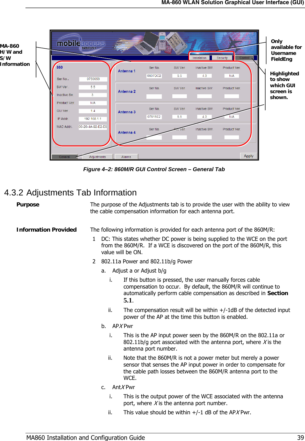 MA-860 WLAN Solution Graphical User Interface (GUI)  MA860 Installation and Configuration Guide   39   Figure  4–2: 860M/R GUI Control Screen – General Tab 4.3.2 Adjustments Tab Information Purpose  The purpose of the Adjustments tab is to provide the user with the ability to view the cable compensation information for each antenna port.  Information Provided  The following information is provided for each antenna port of the 860M/R: 1 DC: This states whether DC power is being supplied to the WCE on the port from the 860M/R.  If a WCE is discovered on the port of the 860M/R, this value will be ON. 2 802.11a Power and 802.11b/g Power a. Adjust a or Adjust b/g i. If this button is pressed, the user manually forces cable compensation to occur.  By default, the 860M/R will continue to automatically perform cable compensation as described in Section  5.1. ii. The compensation result will be within +/-1dB of the detected input power of the AP at the time this button is enabled. b. APX Pwr i. This is the AP input power seen by the 860M/R on the 802.11a or 802.11b/g port associated with the antenna port, where X is the antenna port number.   ii. Note that the 860M/R is not a power meter but merely a power sensor that senses the AP input power in order to compensate for the cable path losses between the 860M/R antenna port to the WCE. c. AntX Pwr i. This is the output power of the WCE associated with the antenna port, where X is the antenna port number. ii. This value should be within +/-1 dB of the APX Pwr. Only available for Username FieldEng Highlighted to show which GUI screen is shown. MA-860 H/W and S/W Information 