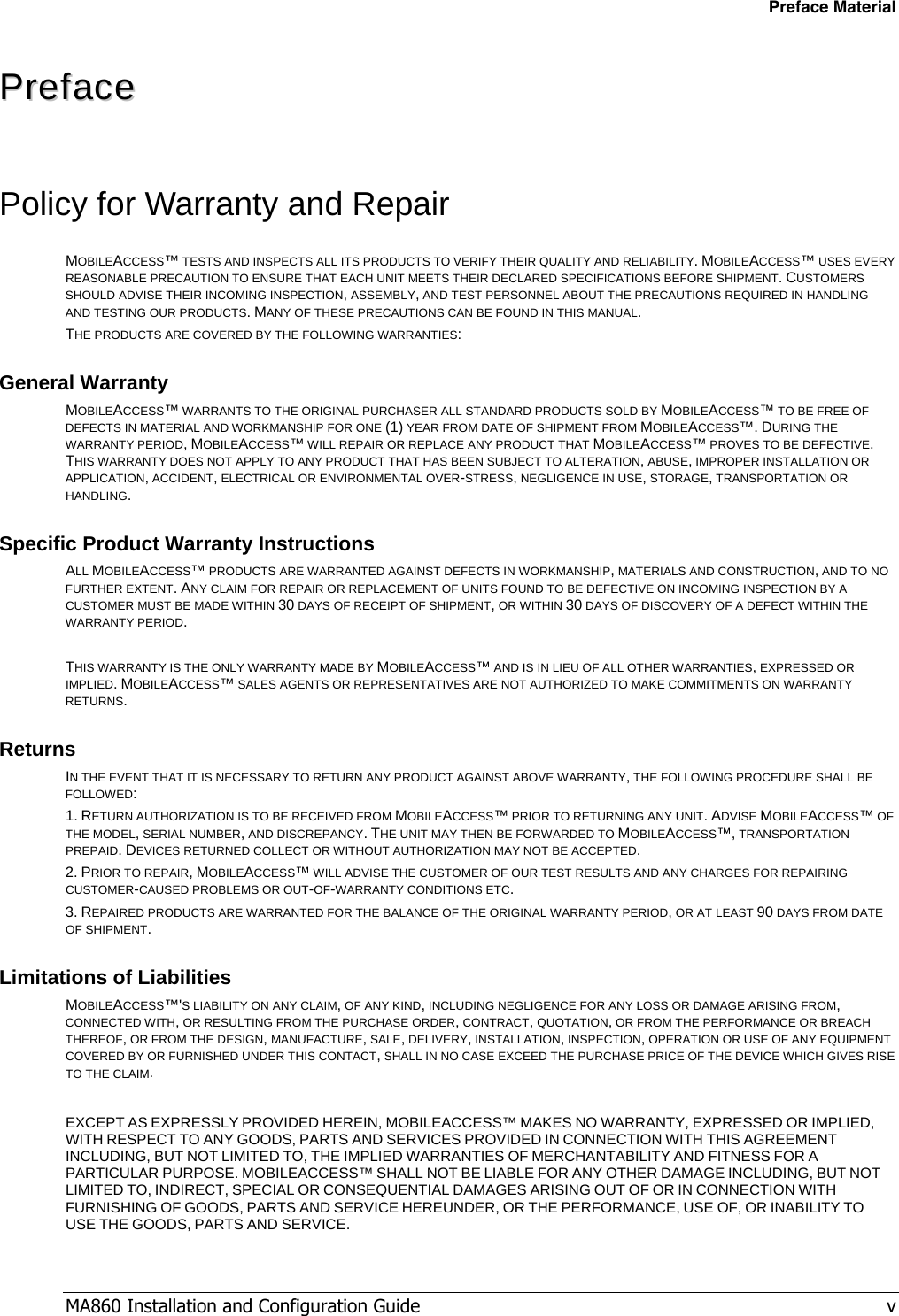 Preface Material MA860 Installation and Configuration Guide   v PPrreeffaaccee  Policy for Warranty and Repair MOBILEACCESS™ TESTS AND INSPECTS ALL ITS PRODUCTS TO VERIFY THEIR QUALITY AND RELIABILITY. MOBILEACCESS™ USES EVERY REASONABLE PRECAUTION TO ENSURE THAT EACH UNIT MEETS THEIR DECLARED SPECIFICATIONS BEFORE SHIPMENT. CUSTOMERS SHOULD ADVISE THEIR INCOMING INSPECTION, ASSEMBLY, AND TEST PERSONNEL ABOUT THE PRECAUTIONS REQUIRED IN HANDLING AND TESTING OUR PRODUCTS. MANY OF THESE PRECAUTIONS CAN BE FOUND IN THIS MANUAL. THE PRODUCTS ARE COVERED BY THE FOLLOWING WARRANTIES: General Warranty MOBILEACCESS™ WARRANTS TO THE ORIGINAL PURCHASER ALL STANDARD PRODUCTS SOLD BY MOBILEACCESS™ TO BE FREE OF DEFECTS IN MATERIAL AND WORKMANSHIP FOR ONE (1) YEAR FROM DATE OF SHIPMENT FROM MOBILEACCESS™. DURING THE WARRANTY PERIOD, MOBILEACCESS™ WILL REPAIR OR REPLACE ANY PRODUCT THAT MOBILEACCESS™ PROVES TO BE DEFECTIVE. THIS WARRANTY DOES NOT APPLY TO ANY PRODUCT THAT HAS BEEN SUBJECT TO ALTERATION, ABUSE, IMPROPER INSTALLATION OR APPLICATION, ACCIDENT, ELECTRICAL OR ENVIRONMENTAL OVER-STRESS, NEGLIGENCE IN USE, STORAGE, TRANSPORTATION OR HANDLING. Specific Product Warranty Instructions ALL MOBILEACCESS™ PRODUCTS ARE WARRANTED AGAINST DEFECTS IN WORKMANSHIP, MATERIALS AND CONSTRUCTION, AND TO NO FURTHER EXTENT. ANY CLAIM FOR REPAIR OR REPLACEMENT OF UNITS FOUND TO BE DEFECTIVE ON INCOMING INSPECTION BY A CUSTOMER MUST BE MADE WITHIN 30 DAYS OF RECEIPT OF SHIPMENT, OR WITHIN 30 DAYS OF DISCOVERY OF A DEFECT WITHIN THE WARRANTY PERIOD.  THIS WARRANTY IS THE ONLY WARRANTY MADE BY MOBILEACCESS™ AND IS IN LIEU OF ALL OTHER WARRANTIES, EXPRESSED OR IMPLIED. MOBILEACCESS™ SALES AGENTS OR REPRESENTATIVES ARE NOT AUTHORIZED TO MAKE COMMITMENTS ON WARRANTY RETURNS. Returns IN THE EVENT THAT IT IS NECESSARY TO RETURN ANY PRODUCT AGAINST ABOVE WARRANTY, THE FOLLOWING PROCEDURE SHALL BE FOLLOWED: 1. RETURN AUTHORIZATION IS TO BE RECEIVED FROM MOBILEACCESS™ PRIOR TO RETURNING ANY UNIT. ADVISE MOBILEACCESS™ OF THE MODEL, SERIAL NUMBER, AND DISCREPANCY. THE UNIT MAY THEN BE FORWARDED TO MOBILEACCESS™, TRANSPORTATION PREPAID. DEVICES RETURNED COLLECT OR WITHOUT AUTHORIZATION MAY NOT BE ACCEPTED. 2. PRIOR TO REPAIR, MOBILEACCESS™ WILL ADVISE THE CUSTOMER OF OUR TEST RESULTS AND ANY CHARGES FOR REPAIRING CUSTOMER-CAUSED PROBLEMS OR OUT-OF-WARRANTY CONDITIONS ETC.  3. REPAIRED PRODUCTS ARE WARRANTED FOR THE BALANCE OF THE ORIGINAL WARRANTY PERIOD, OR AT LEAST 90 DAYS FROM DATE OF SHIPMENT. Limitations of Liabilities MOBILEACCESS™&apos;S LIABILITY ON ANY CLAIM, OF ANY KIND, INCLUDING NEGLIGENCE FOR ANY LOSS OR DAMAGE ARISING FROM, CONNECTED WITH, OR RESULTING FROM THE PURCHASE ORDER, CONTRACT, QUOTATION, OR FROM THE PERFORMANCE OR BREACH THEREOF, OR FROM THE DESIGN, MANUFACTURE, SALE, DELIVERY, INSTALLATION, INSPECTION, OPERATION OR USE OF ANY EQUIPMENT COVERED BY OR FURNISHED UNDER THIS CONTACT, SHALL IN NO CASE EXCEED THE PURCHASE PRICE OF THE DEVICE WHICH GIVES RISE TO THE CLAIM.  EXCEPT AS EXPRESSLY PROVIDED HEREIN, MOBILEACCESS™ MAKES NO WARRANTY, EXPRESSED OR IMPLIED, WITH RESPECT TO ANY GOODS, PARTS AND SERVICES PROVIDED IN CONNECTION WITH THIS AGREEMENT INCLUDING, BUT NOT LIMITED TO, THE IMPLIED WARRANTIES OF MERCHANTABILITY AND FITNESS FOR A PARTICULAR PURPOSE. MOBILEACCESS™ SHALL NOT BE LIABLE FOR ANY OTHER DAMAGE INCLUDING, BUT NOT LIMITED TO, INDIRECT, SPECIAL OR CONSEQUENTIAL DAMAGES ARISING OUT OF OR IN CONNECTION WITH FURNISHING OF GOODS, PARTS AND SERVICE HEREUNDER, OR THE PERFORMANCE, USE OF, OR INABILITY TO USE THE GOODS, PARTS AND SERVICE. 