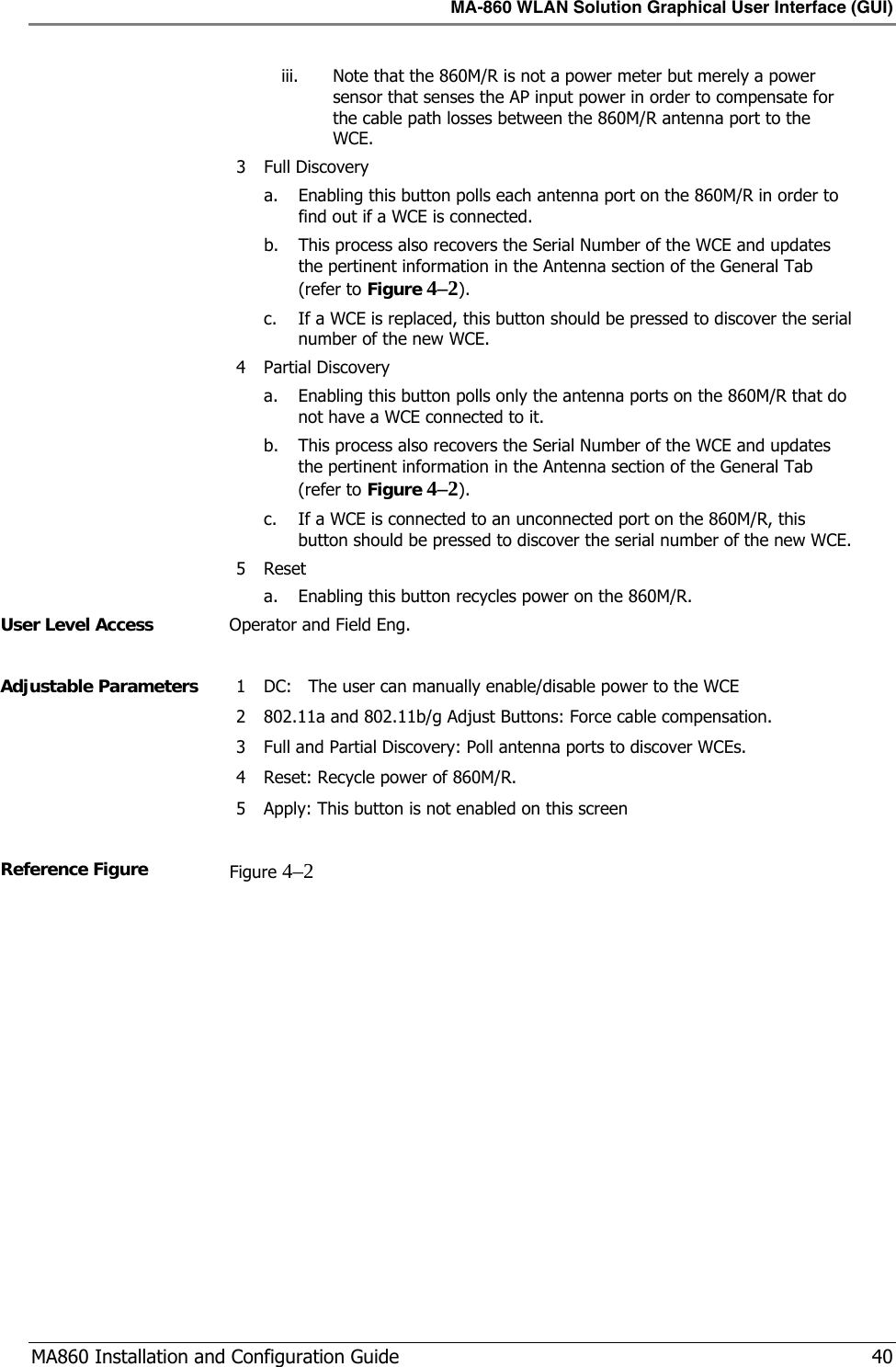 MA-860 WLAN Solution Graphical User Interface (GUI)  MA860 Installation and Configuration Guide   40 iii. Note that the 860M/R is not a power meter but merely a power sensor that senses the AP input power in order to compensate for the cable path losses between the 860M/R antenna port to the WCE. 3 Full Discovery  a. Enabling this button polls each antenna port on the 860M/R in order to find out if a WCE is connected.   b. This process also recovers the Serial Number of the WCE and updates the pertinent information in the Antenna section of the General Tab (refer to Figure  4–2). c. If a WCE is replaced, this button should be pressed to discover the serial number of the new WCE. 4 Partial Discovery  a. Enabling this button polls only the antenna ports on the 860M/R that do  not have a WCE connected to it. b. This process also recovers the Serial Number of the WCE and updates the pertinent information in the Antenna section of the General Tab (refer to Figure  4–2). c. If a WCE is connected to an unconnected port on the 860M/R, this button should be pressed to discover the serial number of the new WCE. 5 Reset a. Enabling this button recycles power on the 860M/R. User Level Access  Operator and Field Eng.  Adjustable Parameters  1 DC:   The user can manually enable/disable power to the WCE 2 802.11a and 802.11b/g Adjust Buttons: Force cable compensation. 3 Full and Partial Discovery: Poll antenna ports to discover WCEs. 4 Reset: Recycle power of 860M/R. 5 Apply: This button is not enabled on this screen  Reference Figure  Figure  4–2  