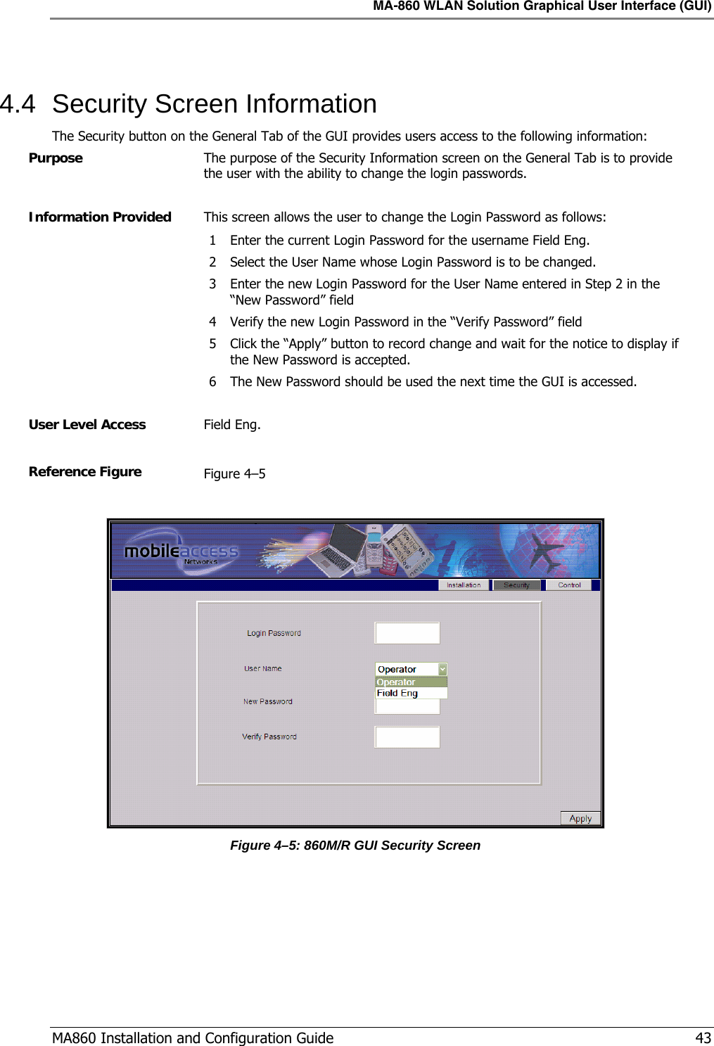 MA-860 WLAN Solution Graphical User Interface (GUI)  MA860 Installation and Configuration Guide   43  4.4  Security Screen Information The Security button on the General Tab of the GUI provides users access to the following information: Purpose  The purpose of the Security Information screen on the General Tab is to provide the user with the ability to change the login passwords.  Information Provided  This screen allows the user to change the Login Password as follows: 1 Enter the current Login Password for the username Field Eng. 2 Select the User Name whose Login Password is to be changed. 3 Enter the new Login Password for the User Name entered in Step 2 in the “New Password” field 4 Verify the new Login Password in the “Verify Password” field 5 Click the “Apply” button to record change and wait for the notice to display if the New Password is accepted. 6 The New Password should be used the next time the GUI is accessed.   User Level Access  Field Eng.  Reference Figure  Figure  4–5   Figure  4–5: 860M/R GUI Security Screen  