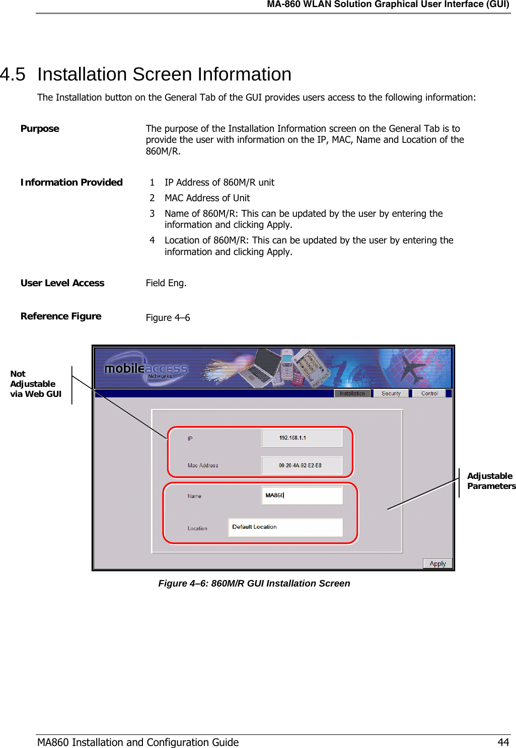 MA-860 WLAN Solution Graphical User Interface (GUI)  MA860 Installation and Configuration Guide   44  4.5  Installation Screen Information The Installation button on the General Tab of the GUI provides users access to the following information:  Purpose  The purpose of the Installation Information screen on the General Tab is to provide the user with information on the IP, MAC, Name and Location of the 860M/R.  Information Provided  1 IP Address of 860M/R unit 2 MAC Address of Unit 3 Name of 860M/R: This can be updated by the user by entering the information and clicking Apply. 4 Location of 860M/R: This can be updated by the user by entering the information and clicking Apply.  User Level Access  Field Eng.  Reference Figure  Figure  4–6   Figure  4–6: 860M/R GUI Installation Screen   Adjustable Parameters Not Adjustable via Web GUI 