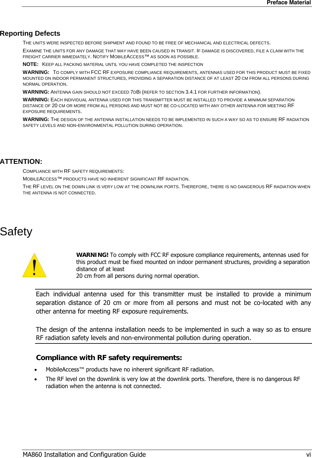 Preface Material MA860 Installation and Configuration Guide   vi Reporting Defects THE UNITS WERE INSPECTED BEFORE SHIPMENT AND FOUND TO BE FREE OF MECHANICAL AND ELECTRICAL DEFECTS.   EXAMINE THE UNITS FOR ANY DAMAGE THAT MAY HAVE BEEN CAUSED IN TRANSIT. IF DAMAGE IS DISCOVERED, FILE A CLAIM WITH THE FREIGHT CARRIER IMMEDIATELY. NOTIFY MOBILEACCESS™ AS SOON AS POSSIBLE.  NOTE:   KEEP ALL PACKING MATERIAL UNTIL YOU HAVE COMPLETED THE INSPECTION WARNING:   TO COMPLY WITH FCC RF EXPOSURE COMPLIANCE REQUIREMENTS, ANTENNAS USED FOR THIS PRODUCT MUST BE FIXED MOUNTED ON INDOOR PERMANENT STRUCTURES, PROVIDING A SEPARATION DISTANCE OF AT LEAST 20 CM FROM ALL PERSONS DURING NORMAL OPERATION. WARNING: ANTENNA GAIN SHOULD NOT EXCEED 7DBI (REFER TO SECTION 3.4.1 FOR FURTHER INFORMATION). WARNING: EACH INDIVIDUAL ANTENNA USED FOR THIS TRANSMITTER MUST BE INSTALLED TO PROVIDE A MINIMUM SEPARATION DISTANCE OF 20 CM OR MORE FROM ALL PERSONS AND MUST NOT BE CO-LOCATED WITH ANY OTHER ANTENNA FOR MEETING RF EXPOSURE REQUIREMENTS. WARNING: THE DESIGN OF THE ANTENNA INSTALLATION NEEDS TO BE IMPLEMENTED IN SUCH A WAY SO AS TO ENSURE RF RADIATION SAFETY LEVELS AND NON-ENVIRONMENTAL POLLUTION DURING OPERATION.  ATTENTION: COMPLIANCE WITH RF SAFETY REQUIREMENTS: MOBILEACCESS™ PRODUCTS HAVE NO INHERENT SIGNIFICANT RF RADIATION. THE RF LEVEL ON THE DOWN LINK IS VERY LOW AT THE DOWNLINK PORTS. THEREFORE, THERE IS NO DANGEROUS RF RADIATION WHEN THE ANTENNA IS NOT CONNECTED.  Safety  WARNING! To comply with FCC RF exposure compliance requirements, antennas used for this product must be fixed mounted on indoor permanent structures, providing a separation distance of at least  20 cm from all persons during normal operation. Each individual antenna used for this transmitter must be installed to provide a minimum separation distance of 20 cm or more from all persons and must not be co-located with any other antenna for meeting RF exposure requirements.  The design of the antenna installation needs to be implemented in such a way so as to ensure RF radiation safety levels and non-environmental pollution during operation. Compliance with RF safety requirements: • MobileAccess™ products have no inherent significant RF radiation. • The RF level on the downlink is very low at the downlink ports. Therefore, there is no dangerous RF radiation when the antenna is not connected.  