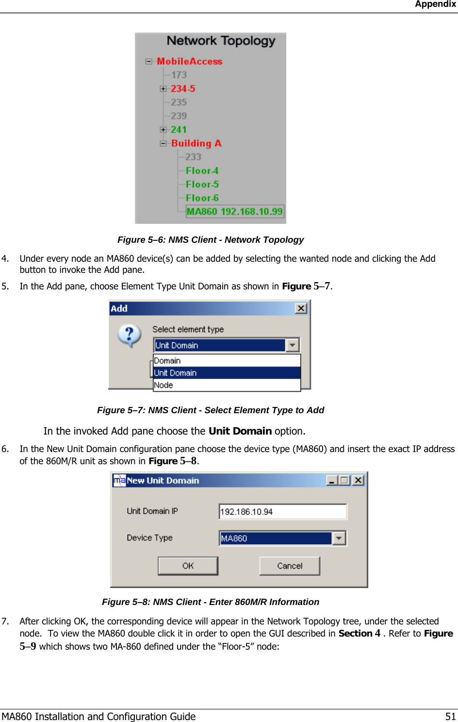 Appendix  MA860 Installation and Configuration Guide   51  Figure  5–6: NMS Client - Network Topology 4. Under every node an MA860 device(s) can be added by selecting the wanted node and clicking the Add button to invoke the Add pane. 5. In the Add pane, choose Element Type Unit Domain as shown in Figure  5–7.  Figure  5–7: NMS Client - Select Element Type to Add  In the invoked Add pane choose the Unit Domain option. 6. In the New Unit Domain configuration pane choose the device type (MA860) and insert the exact IP address of the 860M/R unit as shown in Figure  5–8.  Figure  5–8: NMS Client - Enter 860M/R Information 7. After clicking OK, the corresponding device will appear in the Network Topology tree, under the selected node.  To view the MA860 double click it in order to open the GUI described in Section  4  . Refer to Figure  5–9 which shows two MA-860 defined under the “Floor-5” node: 