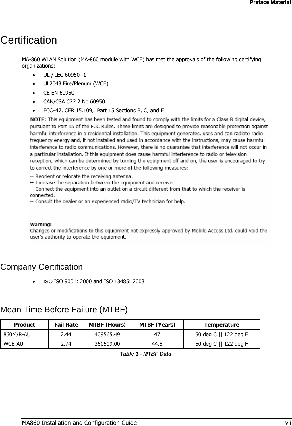 Preface Material MA860 Installation and Configuration Guide   vii Certification MA-860 WLAN Solution (MA-860 module with WCE) has met the approvals of the following certifying organizations: • UL / IEC 60950 -1 • UL2043 Fire/Plenum (WCE) • CE EN 60950 • CAN/CSA C22.2 No 60950 • FCC–47, CFR 15.109,  Part 15 Sections B, C, and E   Company Certification • ISO ISO 9001: 2000 and ISO 13485: 2003  Mean Time Before Failure (MTBF) ProductFail RateMTBF (Hours)MTBF (Years)Temperature860M/R-AU2.44409565.494750 deg C || 122 deg FWCE-AU2.74360509.0044.550 deg C || 122 deg FTable 1 - MTBF Data 
