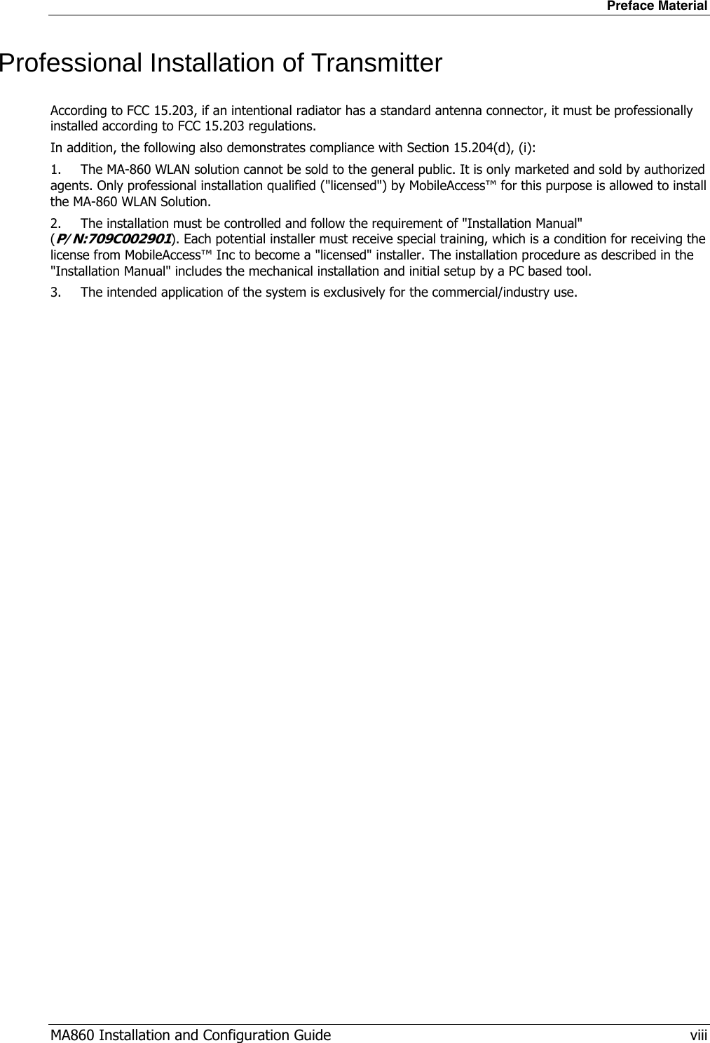 Preface Material MA860 Installation and Configuration Guide   viii Professional Installation of Transmitter According to FCC 15.203, if an intentional radiator has a standard antenna connector, it must be professionally installed according to FCC 15.203 regulations.  In addition, the following also demonstrates compliance with Section 15.204(d), (i):  1.  The MA-860 WLAN solution cannot be sold to the general public. It is only marketed and sold by authorized agents. Only professional installation qualified (&quot;licensed&quot;) by MobileAccess™ for this purpose is allowed to install the MA-860 WLAN Solution. 2.  The installation must be controlled and follow the requirement of &quot;Installation Manual&quot; (P/N:709C002901). Each potential installer must receive special training, which is a condition for receiving the license from MobileAccess™ Inc to become a &quot;licensed&quot; installer. The installation procedure as described in the &quot;Installation Manual&quot; includes the mechanical installation and initial setup by a PC based tool. 3.  The intended application of the system is exclusively for the commercial/industry use.  