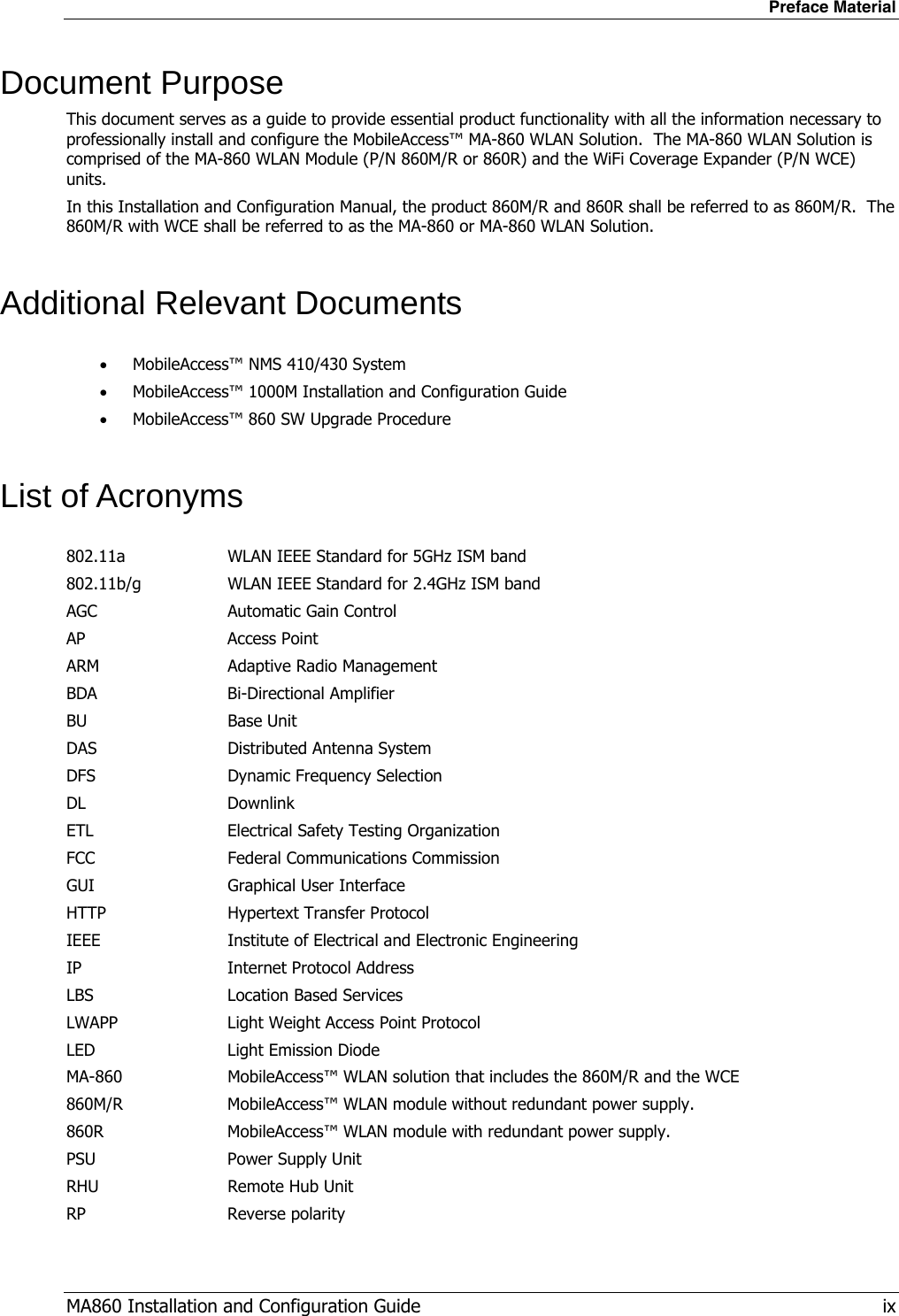 Preface Material MA860 Installation and Configuration Guide   ix Document Purpose This document serves as a guide to provide essential product functionality with all the information necessary to professionally install and configure the MobileAccess™ MA-860 WLAN Solution.  The MA-860 WLAN Solution is comprised of the MA-860 WLAN Module (P/N 860M/R or 860R) and the WiFi Coverage Expander (P/N WCE) units. In this Installation and Configuration Manual, the product 860M/R and 860R shall be referred to as 860M/R.  The 860M/R with WCE shall be referred to as the MA-860 or MA-860 WLAN Solution. Additional Relevant Documents • MobileAccess™ NMS 410/430 System • MobileAccess™ 1000M Installation and Configuration Guide • MobileAccess™ 860 SW Upgrade Procedure List of Acronyms 802.11a  WLAN IEEE Standard for 5GHz ISM band 802.11b/g  WLAN IEEE Standard for 2.4GHz ISM band AGC  Automatic Gain Control AP Access Point ARM  Adaptive Radio Management  BDA Bi-Directional Amplifier BU Base Unit DAS DFS Distributed Antenna System Dynamic Frequency Selection DL Downlink ETL  Electrical Safety Testing Organization FCC  Federal Communications Commission GUI  Graphical User Interface HTTP  Hypertext Transfer Protocol IEEE  Institute of Electrical and Electronic Engineering IP  Internet Protocol Address LBS  Location Based Services LWAPP  Light Weight Access Point Protocol LED  Light Emission Diode MA-860 860M/R 860R PSU MobileAccess™ WLAN solution that includes the 860M/R and the WCE MobileAccess™ WLAN module without redundant power supply.   MobileAccess™ WLAN module with redundant power supply. Power Supply Unit RHU  Remote Hub Unit RP Reverse polarity 