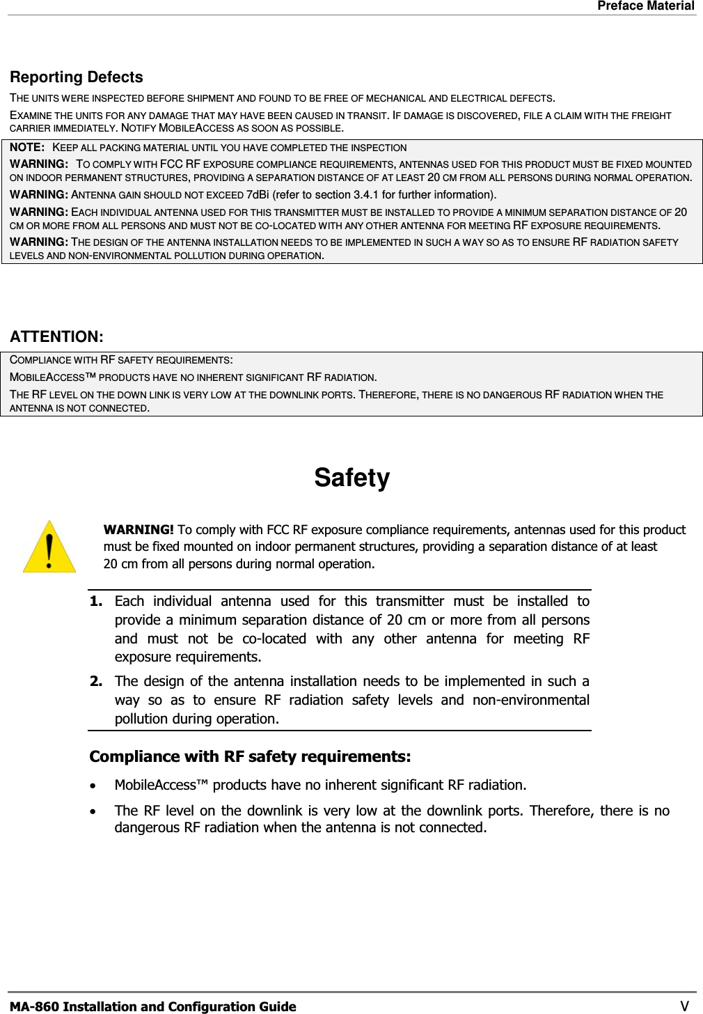 Preface Material  MA-860 Installation and Configuration Guide    V Reporting Defects THE UNITS WERE INSPECTED BEFORE SHIPMENT AND FOUND TO BE FREE OF MECHANICAL AND ELECTRICAL DEFECTS.  EXAMINE THE UNITS FOR ANY DAMAGE THAT MAY HAVE BEEN CAUSED IN TRANSIT.IF DAMAGE IS DISCOVERED, FILE A CLAIM WITH THE FREIGHT CARRIER IMMEDIATELY.NOTIFY MOBILEACCESS AS SOON AS POSSIBLE.NOTE:   KEEP ALL PACKING MATERIAL UNTIL YOU HAVE COMPLETED THE INSPECTIONWARNING:   TO COMPLY WITH FCC RF EXPOSURE COMPLIANCE REQUIREMENTS, ANTENNAS USED FOR THIS PRODUCT MUST BE FIXED MOUNTED ON INDOOR PERMANENT STRUCTURES, PROVIDING A SEPARATION DISTANCE OF AT LEAST 20 CM FROM ALL PERSONS DURING NORMAL OPERATION. WARNING: ANTENNA GAIN SHOULD NOT EXCEED 7dBi (refer to section 3.4.1 for further information). WARNING: EACH INDIVIDUAL ANTENNA USED FOR THIS TRANSMITTER MUST BE INSTALLED TO PROVIDE A MINIMUM SEPARATION DISTANCE OF 20CM OR MORE FROM ALL PERSONS AND MUST NOT BE CO-LOCATED WITH ANY OTHER ANTENNA FOR MEETING RF EXPOSURE REQUIREMENTS. WARNING: THE DESIGN OF THE ANTENNA INSTALLATION NEEDS TO BE IMPLEMENTED IN SUCH A WAY SO AS TO ENSURE RF RADIATION SAFETY LEVELS AND NON-ENVIRONMENTAL POLLUTION DURING OPERATION.ATTENTION: COMPLIANCE WITH RF SAFETY REQUIREMENTS: MOBILEACCESS™ PRODUCTS HAVE NO INHERENT SIGNIFICANT RF RADIATION. THE RF LEVEL ON THE DOWN LINK IS VERY LOW AT THE DOWNLINK PORTS.THEREFORE, THERE IS NO DANGEROUS RF RADIATION WHEN THE ANTENNA IS NOT CONNECTED.  Safety  WARNING! To comply with FCC RF exposure compliance requirements, antennas used for this product must be fixed mounted on indoor permanent structures, providing a separation distance of at least  20 cm from all persons during normal operation. 1. Each individual antenna used for this transmitter must be installed to provide a minimum separation distance of 20 cm or more from all persons and must not be co-located with any other antenna for meeting RF exposure requirements.  2. The design of the antenna installation needs to be implemented in such a way so as to ensure RF radiation safety levels and non-environmental pollution during operation. Compliance with RF safety requirements: •MobileAccess™ products have no inherent significant RF radiation. •The RF level on the downlink is very low at the downlink ports. Therefore, there is no dangerous RF radiation when the antenna is not connected.  