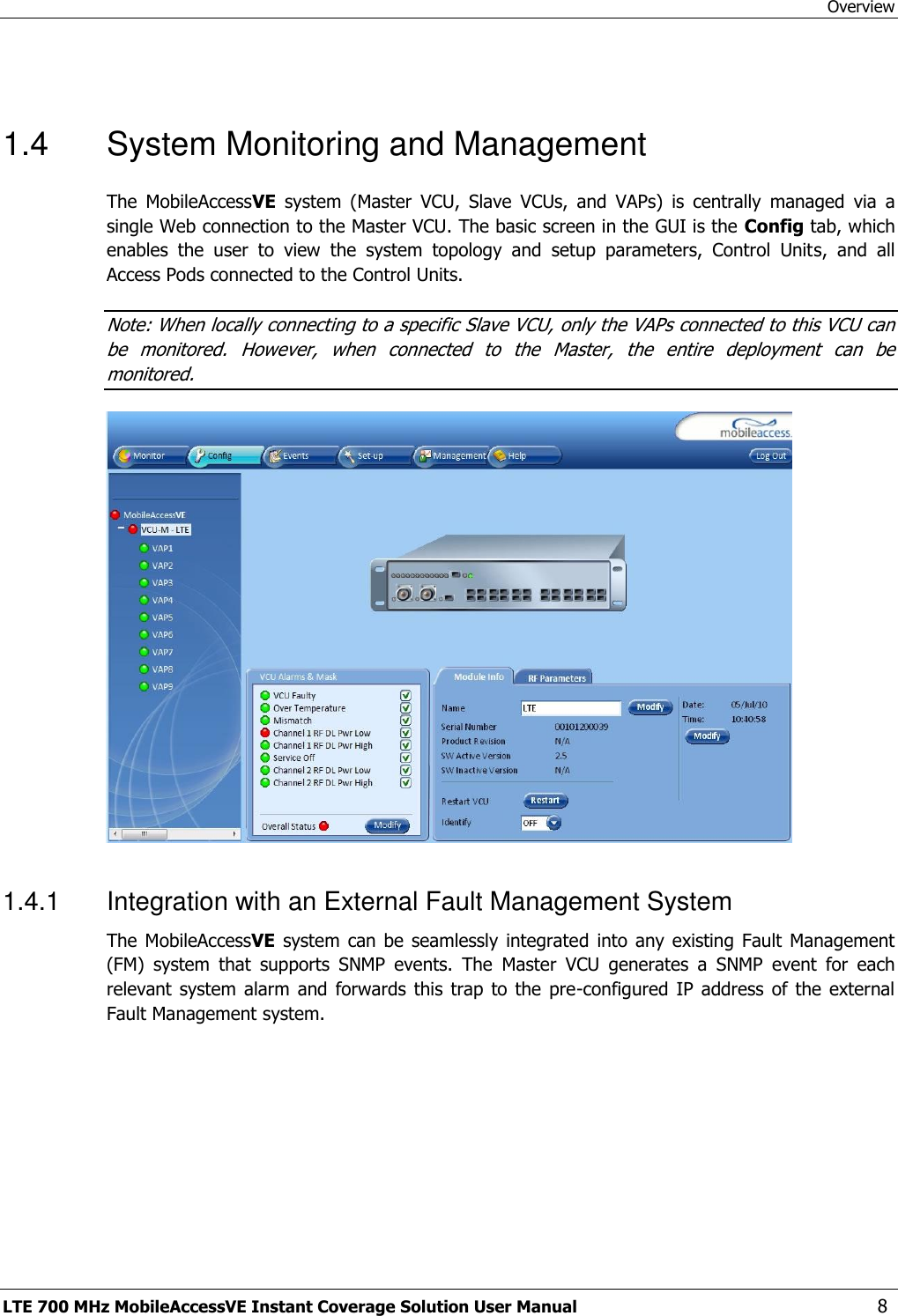 Overview LTE 700 MHz MobileAccessVE Instant Coverage Solution User Manual  8  1.4  System Monitoring and Management The  MobileAccessVE  system  (Master  VCU,  Slave  VCUs,  and  VAPs)  is  centrally  managed  via  a single Web connection to the Master VCU. The basic screen in the GUI is the Config tab, which enables  the  user  to  view  the  system  topology  and  setup  parameters,  Control  Units,  and  all Access Pods connected to the Control Units. Note: When locally connecting to a specific Slave VCU, only the VAPs connected to this VCU can be  monitored.  However,  when  connected  to  the  Master,  the  entire  deployment  can  be monitored.   1.4.1  Integration with an External Fault Management System The MobileAccessVE system can  be seamlessly integrated  into  any existing  Fault Management (FM)  system  that  supports  SNMP  events.  The  Master  VCU  generates  a  SNMP  event  for  each relevant  system alarm and  forwards  this trap  to  the  pre-configured  IP address  of  the external Fault Management system.  