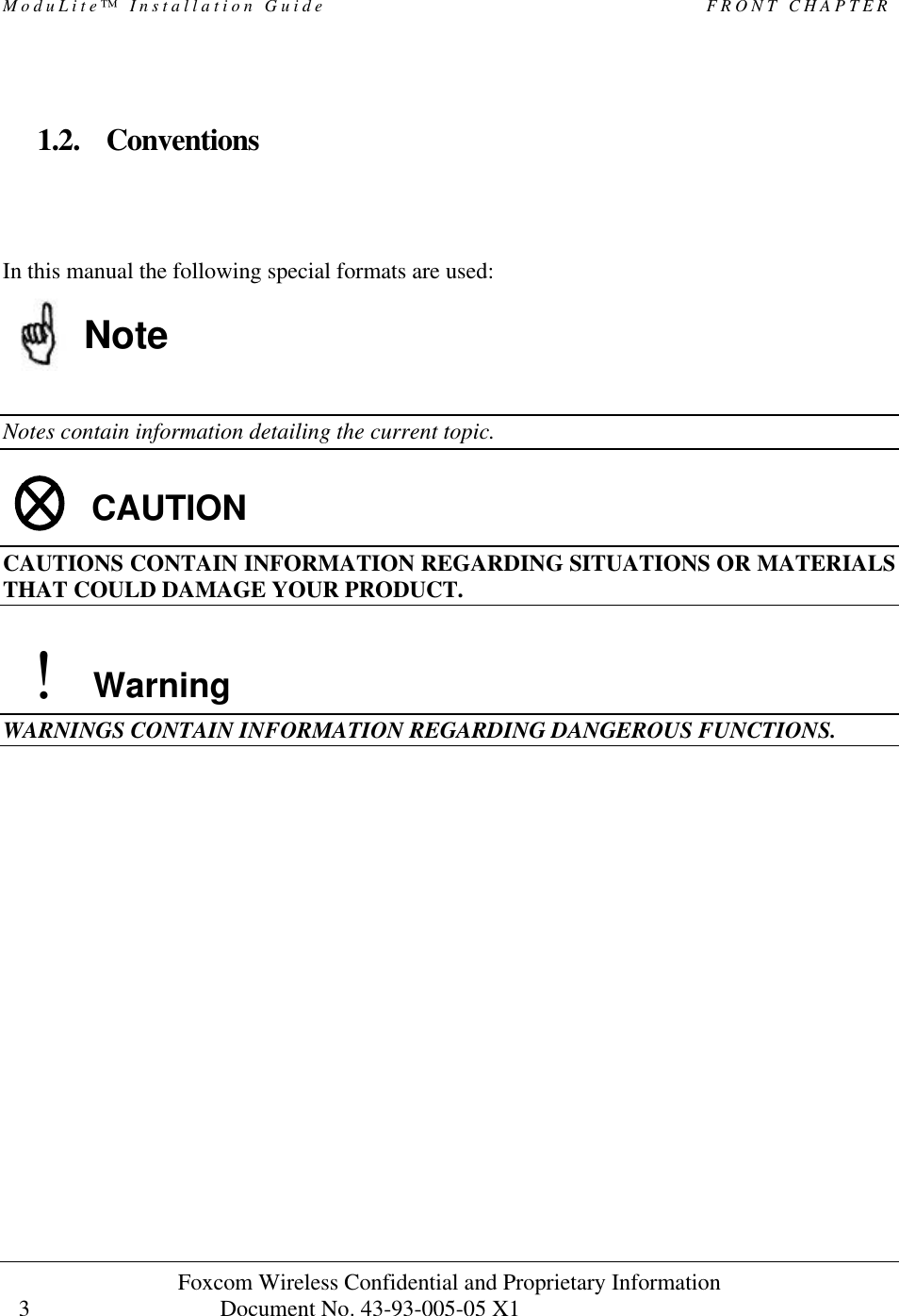 ModuLite™ Installation Guide FRONT CHAPTER Foxcom Wireless Confidential and Proprietary Information Document No. 43-93-005-05 X1 3 1.2. Conventions In this manual the following special formats are used: Note Notes contain information detailing the current topic. CAUTION CAUTIONS CONTAIN INFORMATION REGARDING SITUATIONS OR MATERIALS THAT COULD DAMAGE YOUR PRODUCT. ! Warning WARNINGS CONTAIN INFORMATION REGARDING DANGEROUS FUNCTIONS.